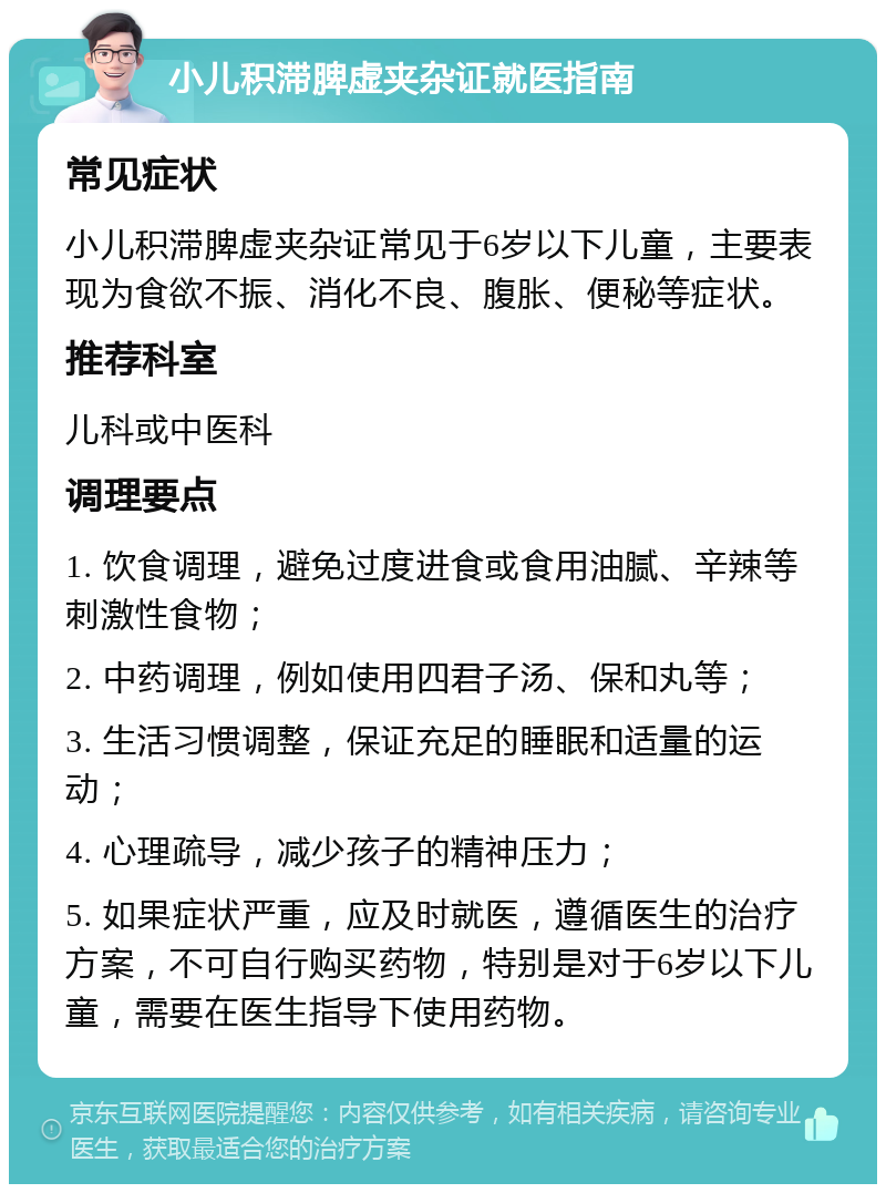 小儿积滞脾虚夹杂证就医指南 常见症状 小儿积滞脾虚夹杂证常见于6岁以下儿童，主要表现为食欲不振、消化不良、腹胀、便秘等症状。 推荐科室 儿科或中医科 调理要点 1. 饮食调理，避免过度进食或食用油腻、辛辣等刺激性食物； 2. 中药调理，例如使用四君子汤、保和丸等； 3. 生活习惯调整，保证充足的睡眠和适量的运动； 4. 心理疏导，减少孩子的精神压力； 5. 如果症状严重，应及时就医，遵循医生的治疗方案，不可自行购买药物，特别是对于6岁以下儿童，需要在医生指导下使用药物。