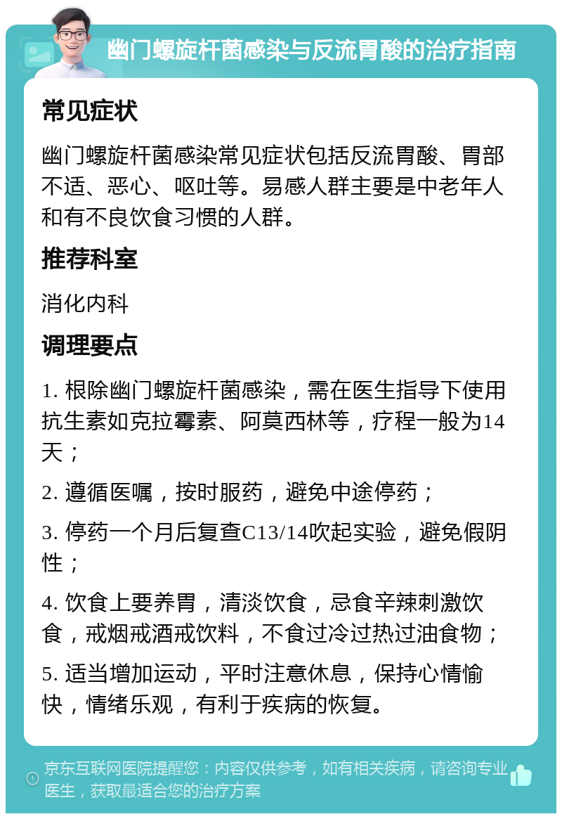 幽门螺旋杆菌感染与反流胃酸的治疗指南 常见症状 幽门螺旋杆菌感染常见症状包括反流胃酸、胃部不适、恶心、呕吐等。易感人群主要是中老年人和有不良饮食习惯的人群。 推荐科室 消化内科 调理要点 1. 根除幽门螺旋杆菌感染，需在医生指导下使用抗生素如克拉霉素、阿莫西林等，疗程一般为14天； 2. 遵循医嘱，按时服药，避免中途停药； 3. 停药一个月后复查C13/14吹起实验，避免假阴性； 4. 饮食上要养胃，清淡饮食，忌食辛辣刺激饮食，戒烟戒酒戒饮料，不食过冷过热过油食物； 5. 适当增加运动，平时注意休息，保持心情愉快，情绪乐观，有利于疾病的恢复。