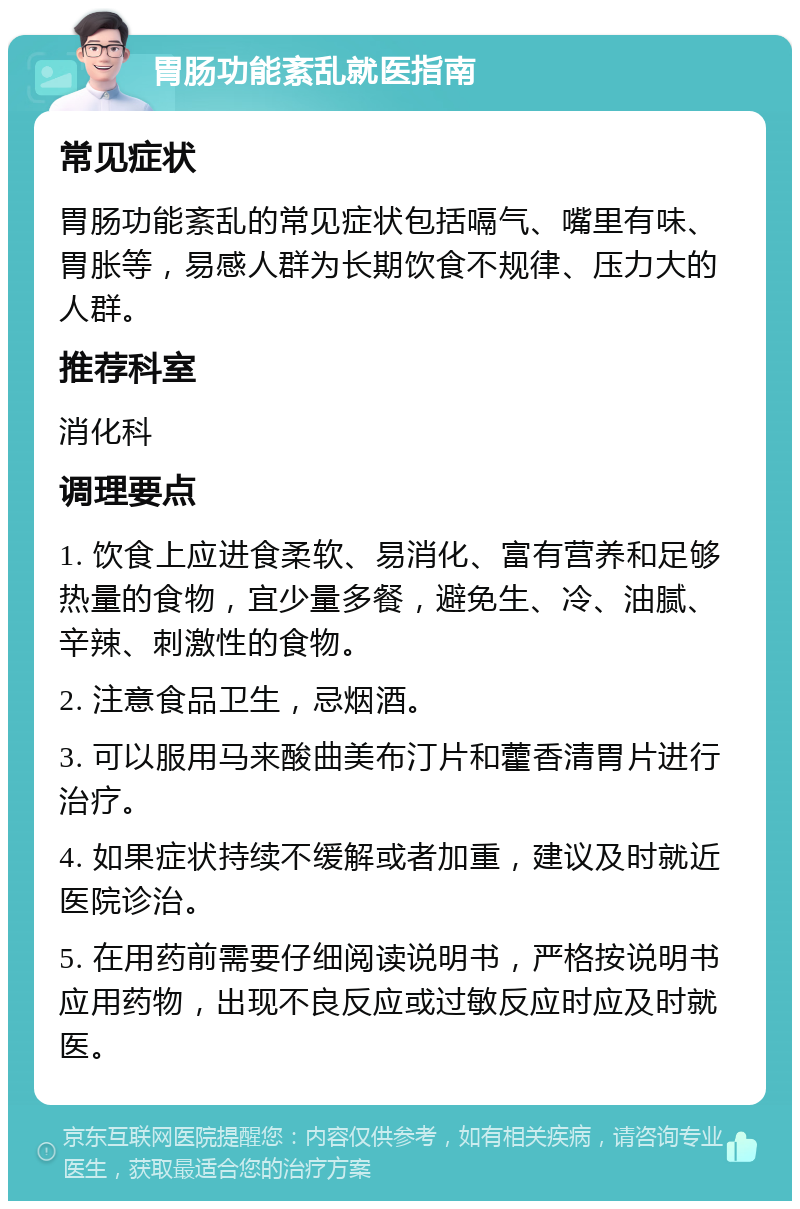 胃肠功能紊乱就医指南 常见症状 胃肠功能紊乱的常见症状包括嗝气、嘴里有味、胃胀等，易感人群为长期饮食不规律、压力大的人群。 推荐科室 消化科 调理要点 1. 饮食上应进食柔软、易消化、富有营养和足够热量的食物，宜少量多餐，避免生、冷、油腻、辛辣、刺激性的食物。 2. 注意食品卫生，忌烟酒。 3. 可以服用马来酸曲美布汀片和藿香清胃片进行治疗。 4. 如果症状持续不缓解或者加重，建议及时就近医院诊治。 5. 在用药前需要仔细阅读说明书，严格按说明书应用药物，出现不良反应或过敏反应时应及时就医。