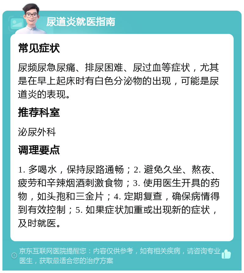 尿道炎就医指南 常见症状 尿频尿急尿痛、排尿困难、尿过血等症状，尤其是在早上起床时有白色分泌物的出现，可能是尿道炎的表现。 推荐科室 泌尿外科 调理要点 1. 多喝水，保持尿路通畅；2. 避免久坐、熬夜、疲劳和辛辣烟酒刺激食物；3. 使用医生开具的药物，如头孢和三金片；4. 定期复查，确保病情得到有效控制；5. 如果症状加重或出现新的症状，及时就医。