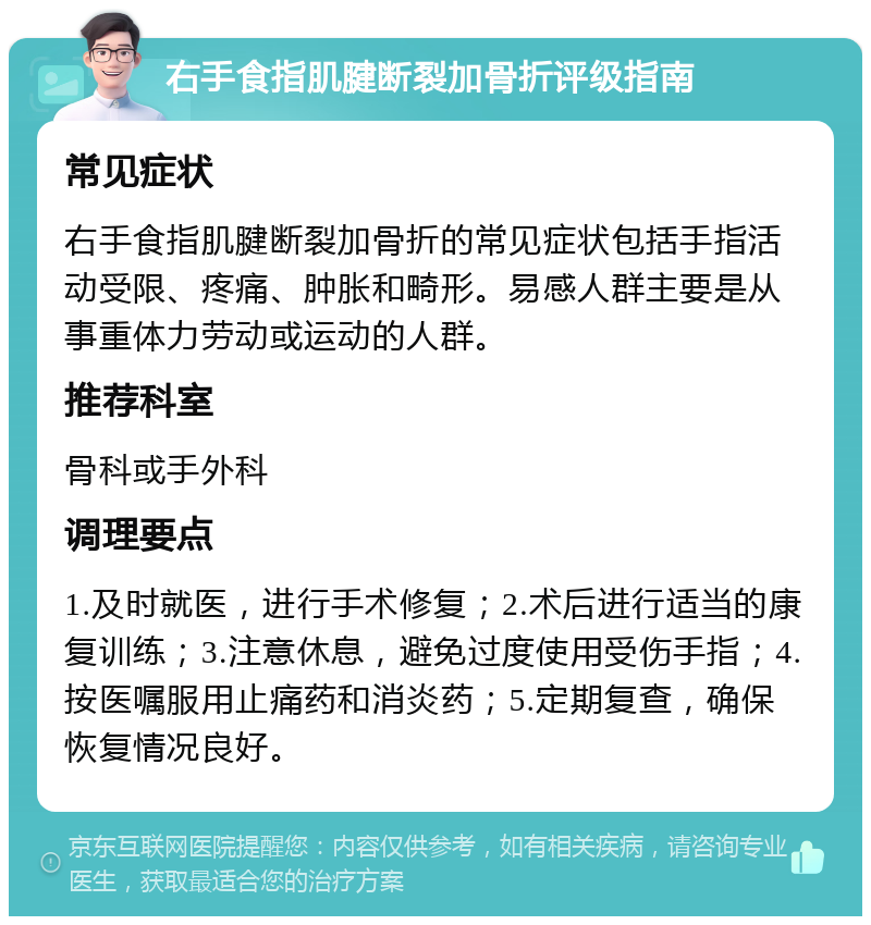 右手食指肌腱断裂加骨折评级指南 常见症状 右手食指肌腱断裂加骨折的常见症状包括手指活动受限、疼痛、肿胀和畸形。易感人群主要是从事重体力劳动或运动的人群。 推荐科室 骨科或手外科 调理要点 1.及时就医，进行手术修复；2.术后进行适当的康复训练；3.注意休息，避免过度使用受伤手指；4.按医嘱服用止痛药和消炎药；5.定期复查，确保恢复情况良好。