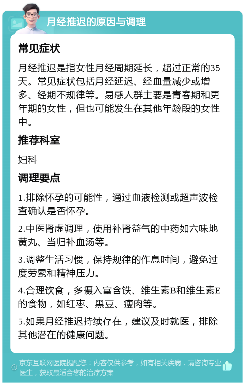 月经推迟的原因与调理 常见症状 月经推迟是指女性月经周期延长，超过正常的35天。常见症状包括月经延迟、经血量减少或增多、经期不规律等。易感人群主要是青春期和更年期的女性，但也可能发生在其他年龄段的女性中。 推荐科室 妇科 调理要点 1.排除怀孕的可能性，通过血液检测或超声波检查确认是否怀孕。 2.中医肾虚调理，使用补肾益气的中药如六味地黄丸、当归补血汤等。 3.调整生活习惯，保持规律的作息时间，避免过度劳累和精神压力。 4.合理饮食，多摄入富含铁、维生素B和维生素E的食物，如红枣、黑豆、瘦肉等。 5.如果月经推迟持续存在，建议及时就医，排除其他潜在的健康问题。