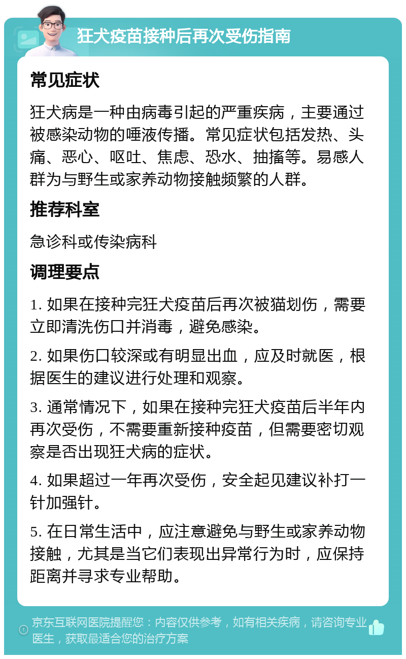 狂犬疫苗接种后再次受伤指南 常见症状 狂犬病是一种由病毒引起的严重疾病，主要通过被感染动物的唾液传播。常见症状包括发热、头痛、恶心、呕吐、焦虑、恐水、抽搐等。易感人群为与野生或家养动物接触频繁的人群。 推荐科室 急诊科或传染病科 调理要点 1. 如果在接种完狂犬疫苗后再次被猫划伤，需要立即清洗伤口并消毒，避免感染。 2. 如果伤口较深或有明显出血，应及时就医，根据医生的建议进行处理和观察。 3. 通常情况下，如果在接种完狂犬疫苗后半年内再次受伤，不需要重新接种疫苗，但需要密切观察是否出现狂犬病的症状。 4. 如果超过一年再次受伤，安全起见建议补打一针加强针。 5. 在日常生活中，应注意避免与野生或家养动物接触，尤其是当它们表现出异常行为时，应保持距离并寻求专业帮助。