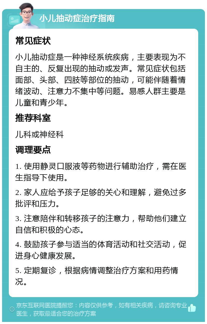 小儿抽动症治疗指南 常见症状 小儿抽动症是一种神经系统疾病，主要表现为不自主的、反复出现的抽动或发声。常见症状包括面部、头部、四肢等部位的抽动，可能伴随着情绪波动、注意力不集中等问题。易感人群主要是儿童和青少年。 推荐科室 儿科或神经科 调理要点 1. 使用静灵口服液等药物进行辅助治疗，需在医生指导下使用。 2. 家人应给予孩子足够的关心和理解，避免过多批评和压力。 3. 注意陪伴和转移孩子的注意力，帮助他们建立自信和积极的心态。 4. 鼓励孩子参与适当的体育活动和社交活动，促进身心健康发展。 5. 定期复诊，根据病情调整治疗方案和用药情况。