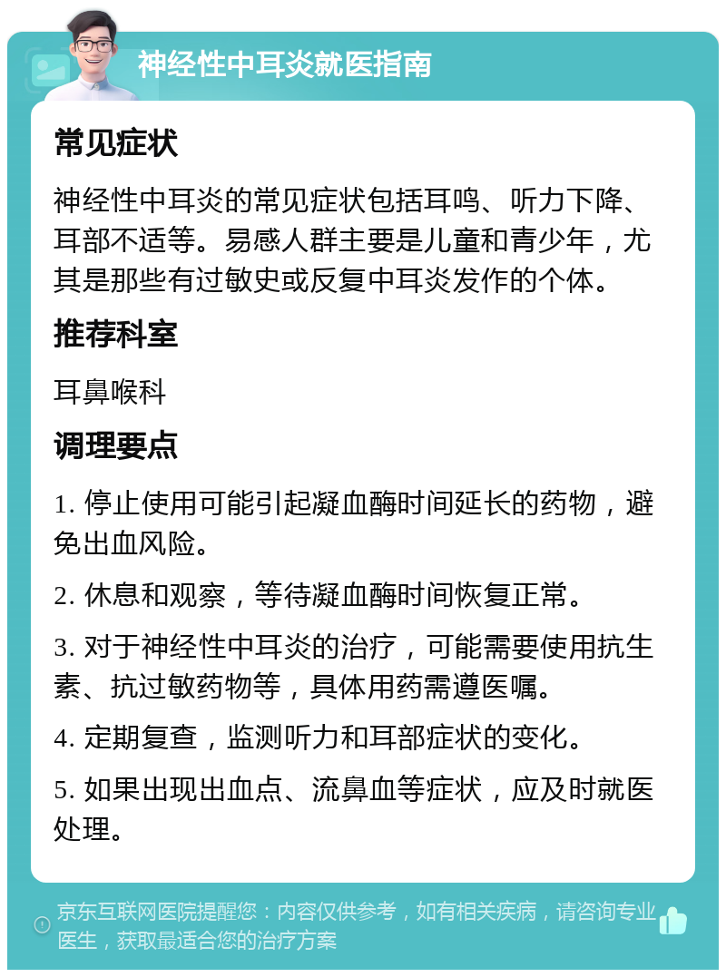 神经性中耳炎就医指南 常见症状 神经性中耳炎的常见症状包括耳鸣、听力下降、耳部不适等。易感人群主要是儿童和青少年，尤其是那些有过敏史或反复中耳炎发作的个体。 推荐科室 耳鼻喉科 调理要点 1. 停止使用可能引起凝血酶时间延长的药物，避免出血风险。 2. 休息和观察，等待凝血酶时间恢复正常。 3. 对于神经性中耳炎的治疗，可能需要使用抗生素、抗过敏药物等，具体用药需遵医嘱。 4. 定期复查，监测听力和耳部症状的变化。 5. 如果出现出血点、流鼻血等症状，应及时就医处理。