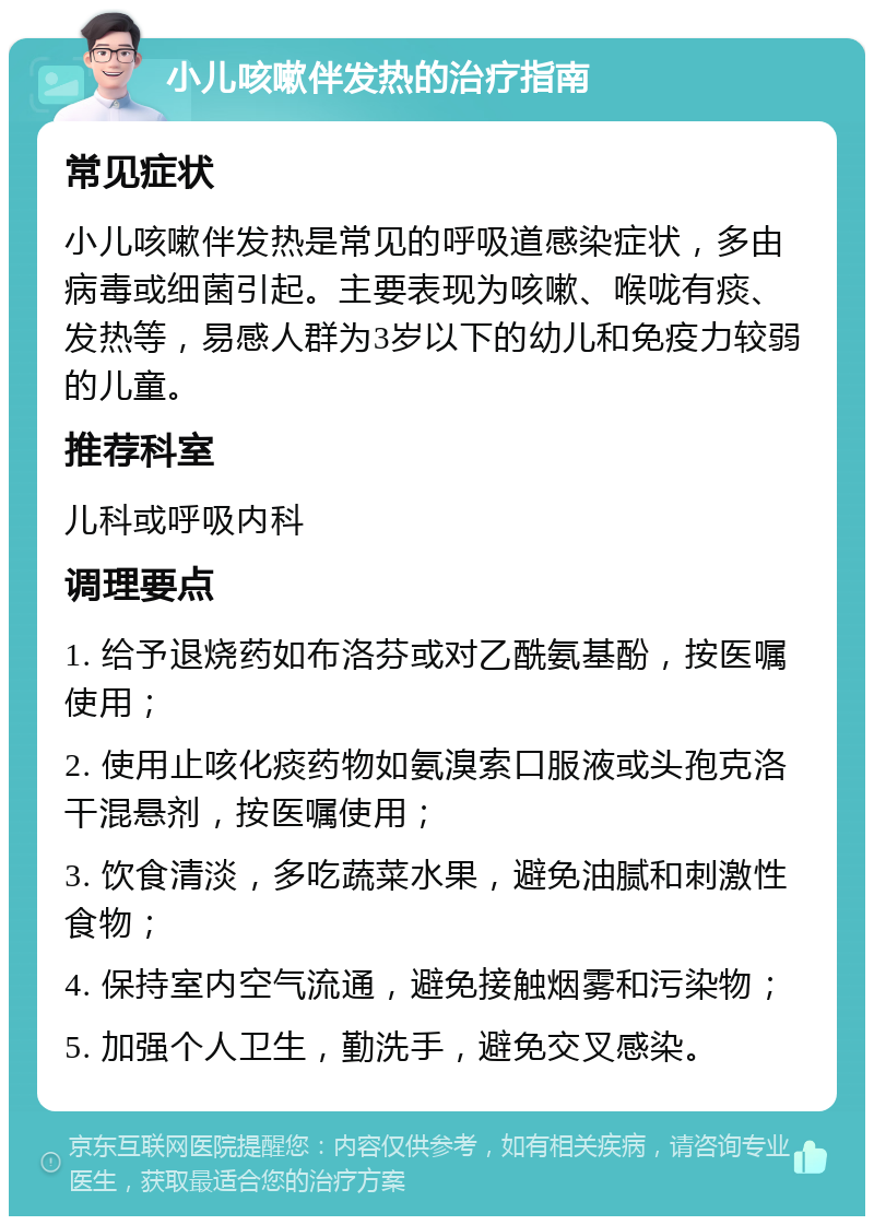 小儿咳嗽伴发热的治疗指南 常见症状 小儿咳嗽伴发热是常见的呼吸道感染症状，多由病毒或细菌引起。主要表现为咳嗽、喉咙有痰、发热等，易感人群为3岁以下的幼儿和免疫力较弱的儿童。 推荐科室 儿科或呼吸内科 调理要点 1. 给予退烧药如布洛芬或对乙酰氨基酚，按医嘱使用； 2. 使用止咳化痰药物如氨溴索口服液或头孢克洛干混悬剂，按医嘱使用； 3. 饮食清淡，多吃蔬菜水果，避免油腻和刺激性食物； 4. 保持室内空气流通，避免接触烟雾和污染物； 5. 加强个人卫生，勤洗手，避免交叉感染。