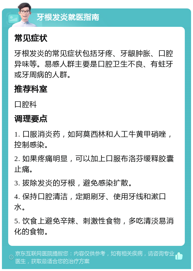 牙根发炎就医指南 常见症状 牙根发炎的常见症状包括牙疼、牙龈肿胀、口腔异味等。易感人群主要是口腔卫生不良、有蛀牙或牙周病的人群。 推荐科室 口腔科 调理要点 1. 口服消炎药，如阿莫西林和人工牛黄甲硝唑，控制感染。 2. 如果疼痛明显，可以加上口服布洛芬缓释胶囊止痛。 3. 拔除发炎的牙根，避免感染扩散。 4. 保持口腔清洁，定期刷牙、使用牙线和漱口水。 5. 饮食上避免辛辣、刺激性食物，多吃清淡易消化的食物。