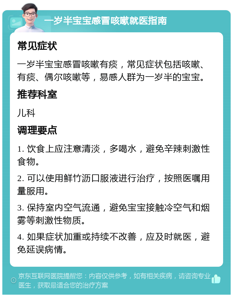 一岁半宝宝感冒咳嗽就医指南 常见症状 一岁半宝宝感冒咳嗽有痰，常见症状包括咳嗽、有痰、偶尔咳嗽等，易感人群为一岁半的宝宝。 推荐科室 儿科 调理要点 1. 饮食上应注意清淡，多喝水，避免辛辣刺激性食物。 2. 可以使用鲜竹沥口服液进行治疗，按照医嘱用量服用。 3. 保持室内空气流通，避免宝宝接触冷空气和烟雾等刺激性物质。 4. 如果症状加重或持续不改善，应及时就医，避免延误病情。