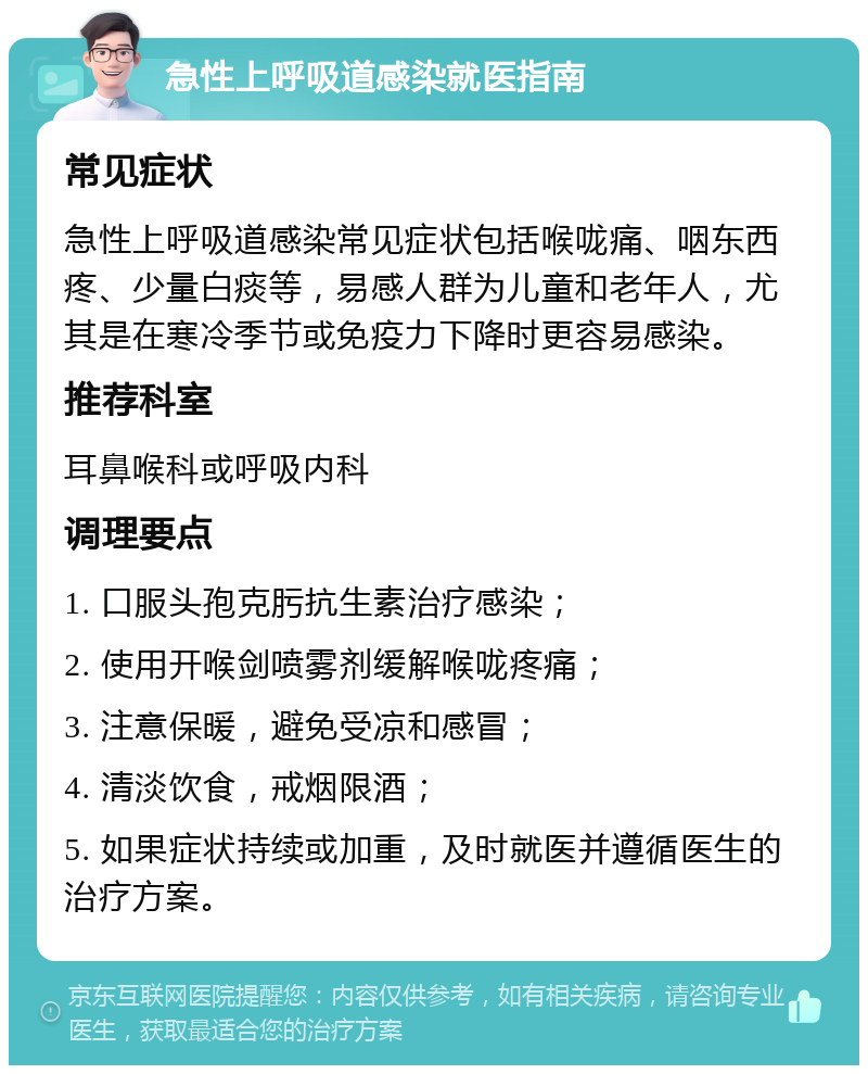 急性上呼吸道感染就医指南 常见症状 急性上呼吸道感染常见症状包括喉咙痛、咽东西疼、少量白痰等，易感人群为儿童和老年人，尤其是在寒冷季节或免疫力下降时更容易感染。 推荐科室 耳鼻喉科或呼吸内科 调理要点 1. 口服头孢克肟抗生素治疗感染； 2. 使用开喉剑喷雾剂缓解喉咙疼痛； 3. 注意保暖，避免受凉和感冒； 4. 清淡饮食，戒烟限酒； 5. 如果症状持续或加重，及时就医并遵循医生的治疗方案。