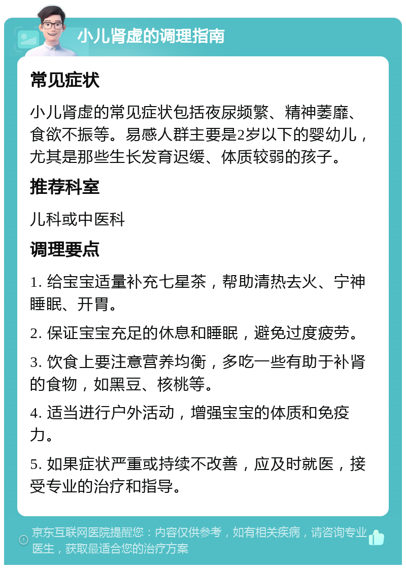 小儿肾虚的调理指南 常见症状 小儿肾虚的常见症状包括夜尿频繁、精神萎靡、食欲不振等。易感人群主要是2岁以下的婴幼儿，尤其是那些生长发育迟缓、体质较弱的孩子。 推荐科室 儿科或中医科 调理要点 1. 给宝宝适量补充七星茶，帮助清热去火、宁神睡眠、开胃。 2. 保证宝宝充足的休息和睡眠，避免过度疲劳。 3. 饮食上要注意营养均衡，多吃一些有助于补肾的食物，如黑豆、核桃等。 4. 适当进行户外活动，增强宝宝的体质和免疫力。 5. 如果症状严重或持续不改善，应及时就医，接受专业的治疗和指导。