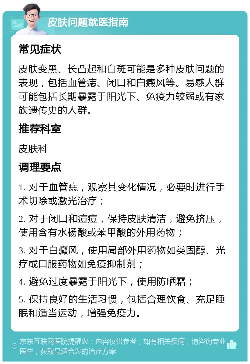 皮肤问题就医指南 常见症状 皮肤变黑、长凸起和白斑可能是多种皮肤问题的表现，包括血管痣、闭口和白癜风等。易感人群可能包括长期暴露于阳光下、免疫力较弱或有家族遗传史的人群。 推荐科室 皮肤科 调理要点 1. 对于血管痣，观察其变化情况，必要时进行手术切除或激光治疗； 2. 对于闭口和痘痘，保持皮肤清洁，避免挤压，使用含有水杨酸或苯甲酸的外用药物； 3. 对于白癜风，使用局部外用药物如类固醇、光疗或口服药物如免疫抑制剂； 4. 避免过度暴露于阳光下，使用防晒霜； 5. 保持良好的生活习惯，包括合理饮食、充足睡眠和适当运动，增强免疫力。