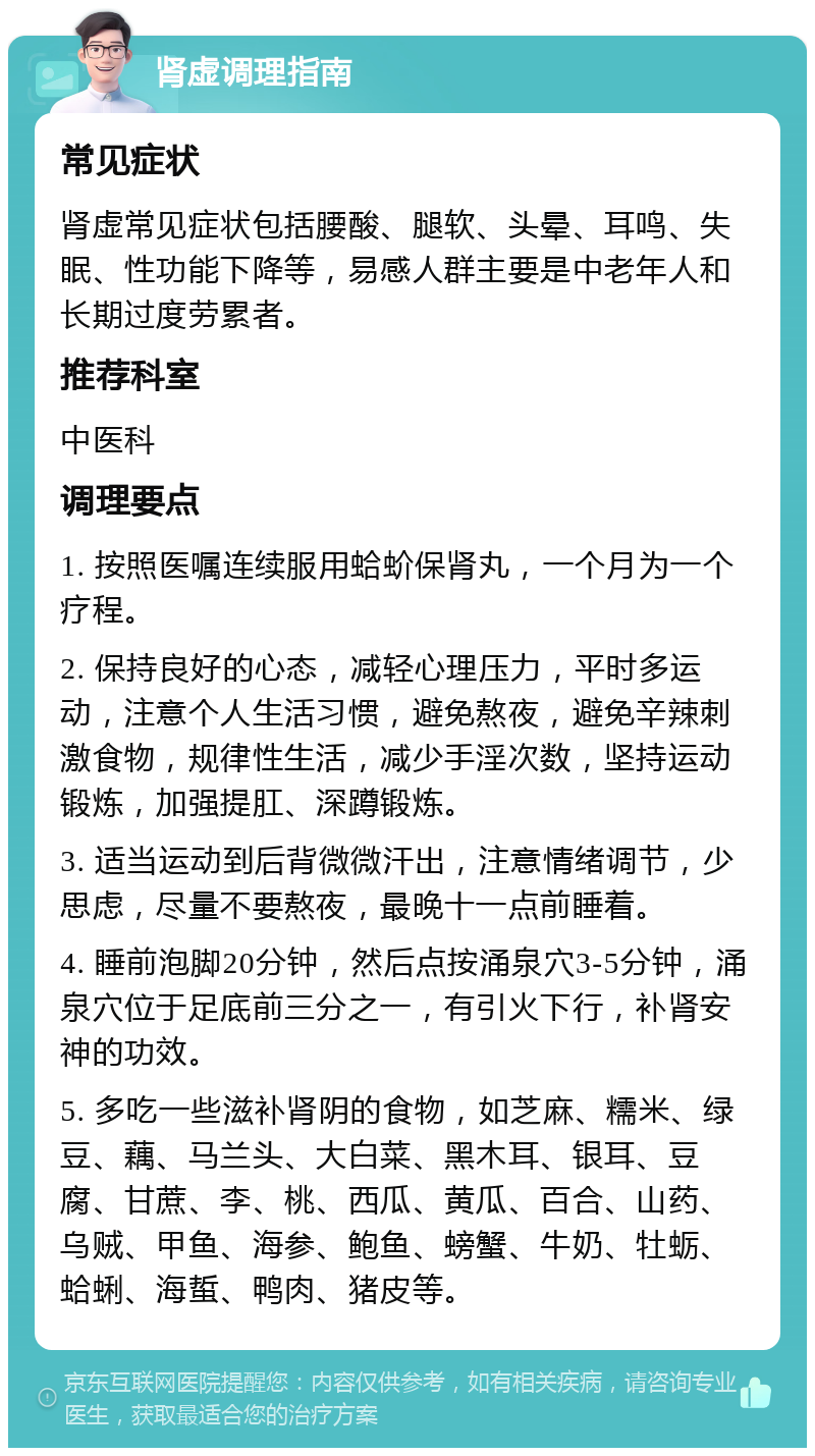 肾虚调理指南 常见症状 肾虚常见症状包括腰酸、腿软、头晕、耳鸣、失眠、性功能下降等，易感人群主要是中老年人和长期过度劳累者。 推荐科室 中医科 调理要点 1. 按照医嘱连续服用蛤蚧保肾丸，一个月为一个疗程。 2. 保持良好的心态，减轻心理压力，平时多运动，注意个人生活习惯，避免熬夜，避免辛辣刺激食物，规律性生活，减少手淫次数，坚持运动锻炼，加强提肛、深蹲锻炼。 3. 适当运动到后背微微汗出，注意情绪调节，少思虑，尽量不要熬夜，最晚十一点前睡着。 4. 睡前泡脚20分钟，然后点按涌泉穴3-5分钟，涌泉穴位于足底前三分之一，有引火下行，补肾安神的功效。 5. 多吃一些滋补肾阴的食物，如芝麻、糯米、绿豆、藕、马兰头、大白菜、黑木耳、银耳、豆腐、甘蔗、李、桃、西瓜、黄瓜、百合、山药、乌贼、甲鱼、海参、鲍鱼、螃蟹、牛奶、牡蛎、蛤蜊、海蜇、鸭肉、猪皮等。