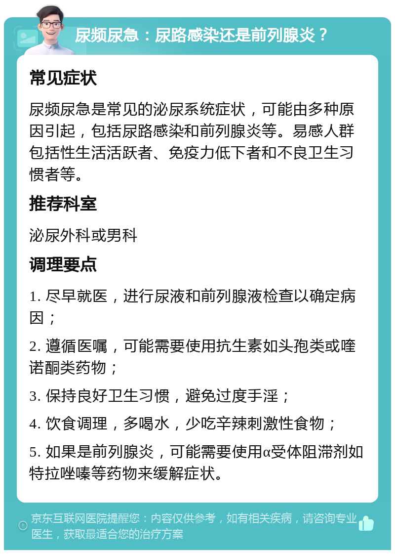 尿频尿急：尿路感染还是前列腺炎？ 常见症状 尿频尿急是常见的泌尿系统症状，可能由多种原因引起，包括尿路感染和前列腺炎等。易感人群包括性生活活跃者、免疫力低下者和不良卫生习惯者等。 推荐科室 泌尿外科或男科 调理要点 1. 尽早就医，进行尿液和前列腺液检查以确定病因； 2. 遵循医嘱，可能需要使用抗生素如头孢类或喹诺酮类药物； 3. 保持良好卫生习惯，避免过度手淫； 4. 饮食调理，多喝水，少吃辛辣刺激性食物； 5. 如果是前列腺炎，可能需要使用α受体阻滞剂如特拉唑嗪等药物来缓解症状。