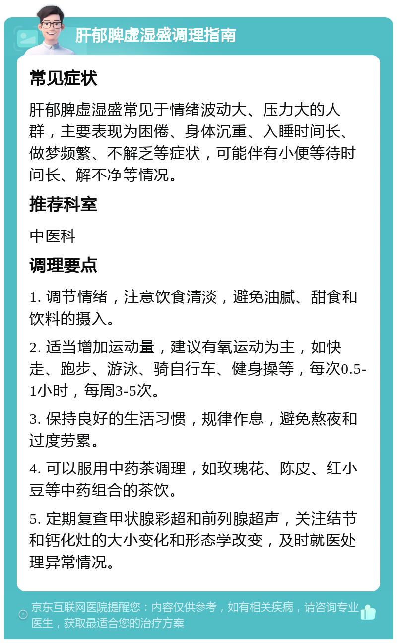 肝郁脾虚湿盛调理指南 常见症状 肝郁脾虚湿盛常见于情绪波动大、压力大的人群，主要表现为困倦、身体沉重、入睡时间长、做梦频繁、不解乏等症状，可能伴有小便等待时间长、解不净等情况。 推荐科室 中医科 调理要点 1. 调节情绪，注意饮食清淡，避免油腻、甜食和饮料的摄入。 2. 适当增加运动量，建议有氧运动为主，如快走、跑步、游泳、骑自行车、健身操等，每次0.5-1小时，每周3-5次。 3. 保持良好的生活习惯，规律作息，避免熬夜和过度劳累。 4. 可以服用中药茶调理，如玫瑰花、陈皮、红小豆等中药组合的茶饮。 5. 定期复查甲状腺彩超和前列腺超声，关注结节和钙化灶的大小变化和形态学改变，及时就医处理异常情况。