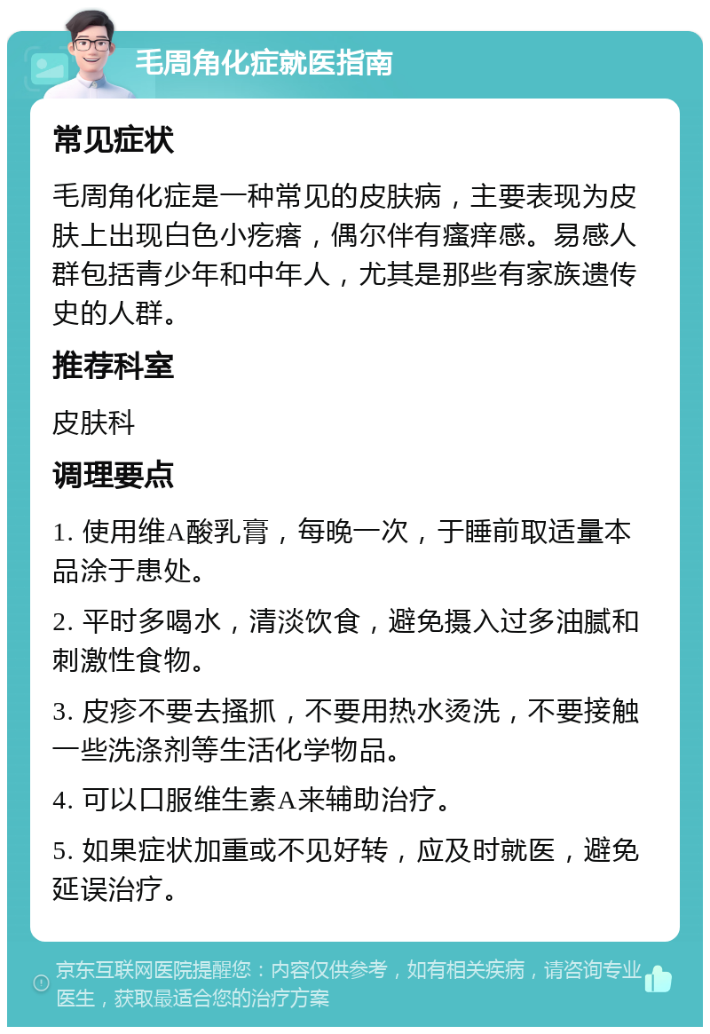 毛周角化症就医指南 常见症状 毛周角化症是一种常见的皮肤病，主要表现为皮肤上出现白色小疙瘩，偶尔伴有瘙痒感。易感人群包括青少年和中年人，尤其是那些有家族遗传史的人群。 推荐科室 皮肤科 调理要点 1. 使用维A酸乳膏，每晚一次，于睡前取适量本品涂于患处。 2. 平时多喝水，清淡饮食，避免摄入过多油腻和刺激性食物。 3. 皮疹不要去搔抓，不要用热水烫洗，不要接触一些洗涤剂等生活化学物品。 4. 可以口服维生素A来辅助治疗。 5. 如果症状加重或不见好转，应及时就医，避免延误治疗。