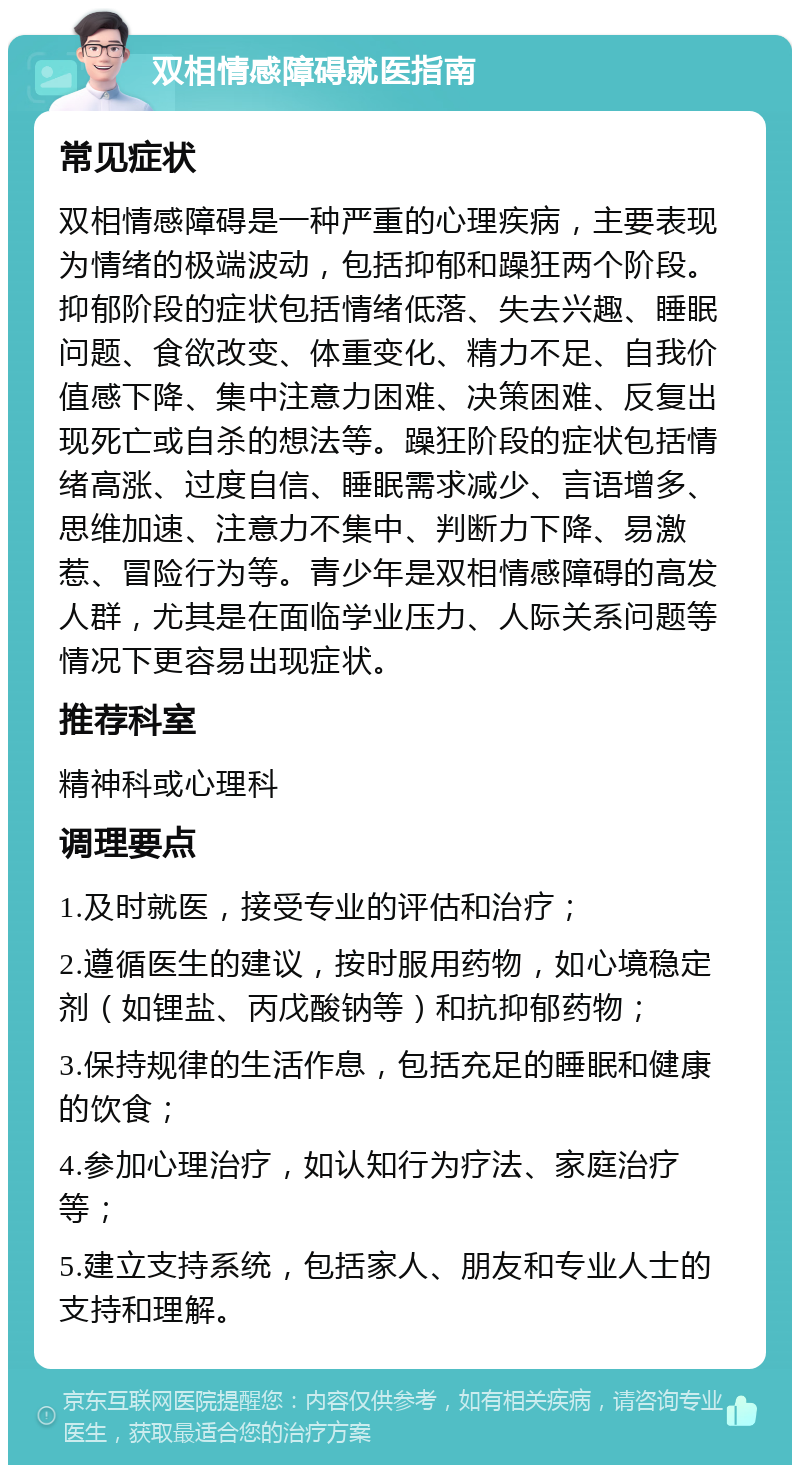 双相情感障碍就医指南 常见症状 双相情感障碍是一种严重的心理疾病，主要表现为情绪的极端波动，包括抑郁和躁狂两个阶段。抑郁阶段的症状包括情绪低落、失去兴趣、睡眠问题、食欲改变、体重变化、精力不足、自我价值感下降、集中注意力困难、决策困难、反复出现死亡或自杀的想法等。躁狂阶段的症状包括情绪高涨、过度自信、睡眠需求减少、言语增多、思维加速、注意力不集中、判断力下降、易激惹、冒险行为等。青少年是双相情感障碍的高发人群，尤其是在面临学业压力、人际关系问题等情况下更容易出现症状。 推荐科室 精神科或心理科 调理要点 1.及时就医，接受专业的评估和治疗； 2.遵循医生的建议，按时服用药物，如心境稳定剂（如锂盐、丙戊酸钠等）和抗抑郁药物； 3.保持规律的生活作息，包括充足的睡眠和健康的饮食； 4.参加心理治疗，如认知行为疗法、家庭治疗等； 5.建立支持系统，包括家人、朋友和专业人士的支持和理解。