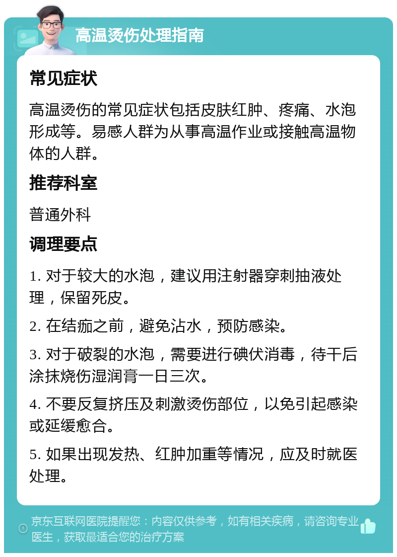 高温烫伤处理指南 常见症状 高温烫伤的常见症状包括皮肤红肿、疼痛、水泡形成等。易感人群为从事高温作业或接触高温物体的人群。 推荐科室 普通外科 调理要点 1. 对于较大的水泡，建议用注射器穿刺抽液处理，保留死皮。 2. 在结痂之前，避免沾水，预防感染。 3. 对于破裂的水泡，需要进行碘伏消毒，待干后涂抹烧伤湿润膏一日三次。 4. 不要反复挤压及刺激烫伤部位，以免引起感染或延缓愈合。 5. 如果出现发热、红肿加重等情况，应及时就医处理。