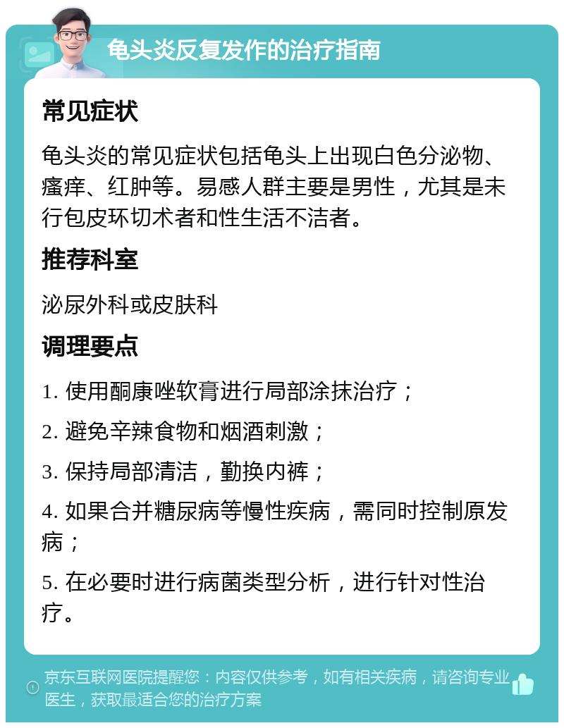 龟头炎反复发作的治疗指南 常见症状 龟头炎的常见症状包括龟头上出现白色分泌物、瘙痒、红肿等。易感人群主要是男性，尤其是未行包皮环切术者和性生活不洁者。 推荐科室 泌尿外科或皮肤科 调理要点 1. 使用酮康唑软膏进行局部涂抹治疗； 2. 避免辛辣食物和烟酒刺激； 3. 保持局部清洁，勤换内裤； 4. 如果合并糖尿病等慢性疾病，需同时控制原发病； 5. 在必要时进行病菌类型分析，进行针对性治疗。