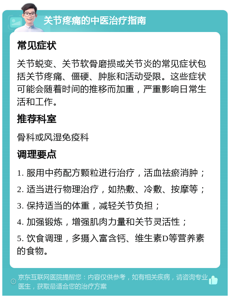 关节疼痛的中医治疗指南 常见症状 关节蜕变、关节软骨磨损或关节炎的常见症状包括关节疼痛、僵硬、肿胀和活动受限。这些症状可能会随着时间的推移而加重，严重影响日常生活和工作。 推荐科室 骨科或风湿免疫科 调理要点 1. 服用中药配方颗粒进行治疗，活血祛瘀消肿； 2. 适当进行物理治疗，如热敷、冷敷、按摩等； 3. 保持适当的体重，减轻关节负担； 4. 加强锻炼，增强肌肉力量和关节灵活性； 5. 饮食调理，多摄入富含钙、维生素D等营养素的食物。