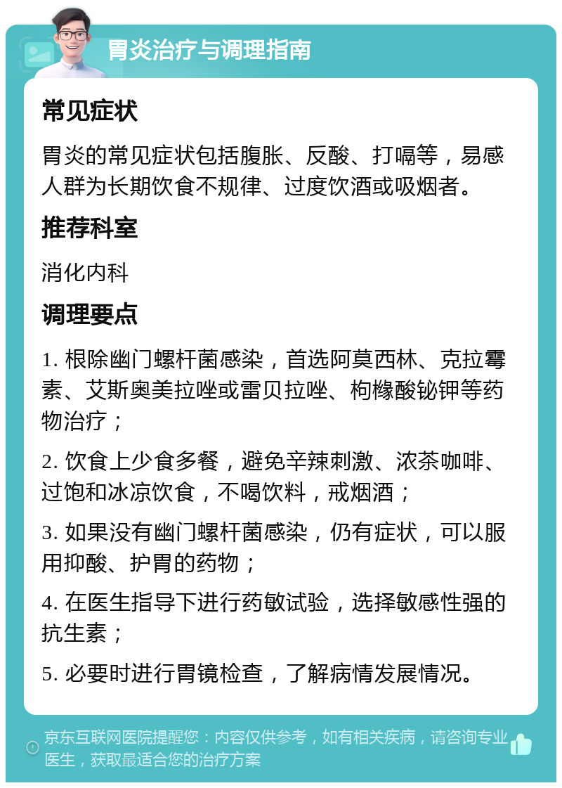 胃炎治疗与调理指南 常见症状 胃炎的常见症状包括腹胀、反酸、打嗝等，易感人群为长期饮食不规律、过度饮酒或吸烟者。 推荐科室 消化内科 调理要点 1. 根除幽门螺杆菌感染，首选阿莫西林、克拉霉素、艾斯奥美拉唑或雷贝拉唑、枸橼酸铋钾等药物治疗； 2. 饮食上少食多餐，避免辛辣刺激、浓茶咖啡、过饱和冰凉饮食，不喝饮料，戒烟酒； 3. 如果没有幽门螺杆菌感染，仍有症状，可以服用抑酸、护胃的药物； 4. 在医生指导下进行药敏试验，选择敏感性强的抗生素； 5. 必要时进行胃镜检查，了解病情发展情况。