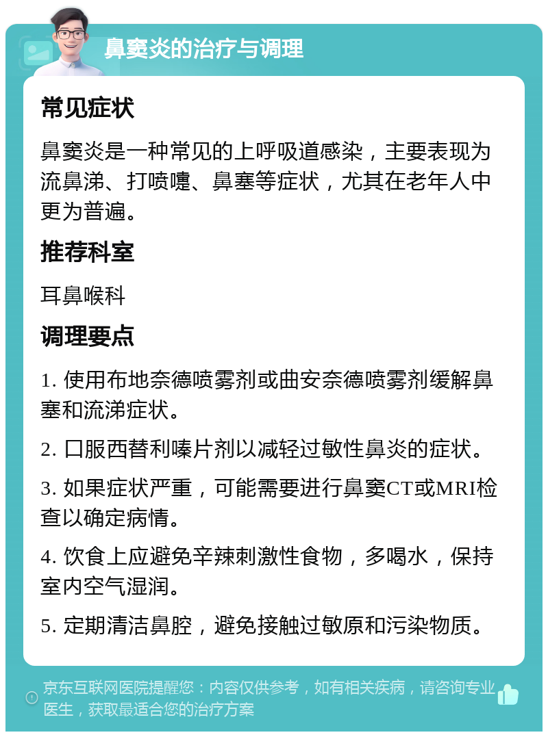 鼻窦炎的治疗与调理 常见症状 鼻窦炎是一种常见的上呼吸道感染，主要表现为流鼻涕、打喷嚏、鼻塞等症状，尤其在老年人中更为普遍。 推荐科室 耳鼻喉科 调理要点 1. 使用布地奈德喷雾剂或曲安奈德喷雾剂缓解鼻塞和流涕症状。 2. 口服西替利嗪片剂以减轻过敏性鼻炎的症状。 3. 如果症状严重，可能需要进行鼻窦CT或MRI检查以确定病情。 4. 饮食上应避免辛辣刺激性食物，多喝水，保持室内空气湿润。 5. 定期清洁鼻腔，避免接触过敏原和污染物质。