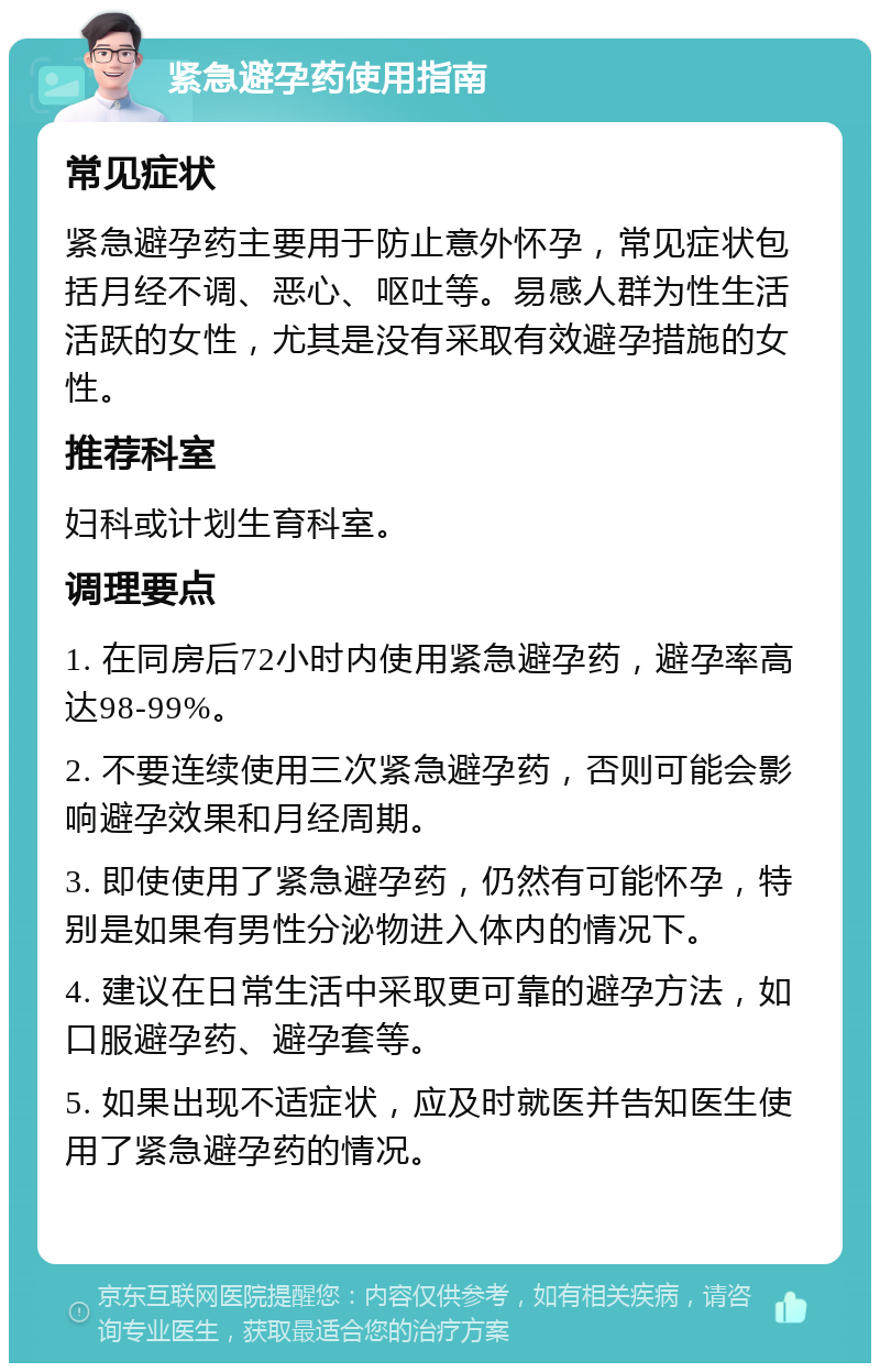 紧急避孕药使用指南 常见症状 紧急避孕药主要用于防止意外怀孕，常见症状包括月经不调、恶心、呕吐等。易感人群为性生活活跃的女性，尤其是没有采取有效避孕措施的女性。 推荐科室 妇科或计划生育科室。 调理要点 1. 在同房后72小时内使用紧急避孕药，避孕率高达98-99%。 2. 不要连续使用三次紧急避孕药，否则可能会影响避孕效果和月经周期。 3. 即使使用了紧急避孕药，仍然有可能怀孕，特别是如果有男性分泌物进入体内的情况下。 4. 建议在日常生活中采取更可靠的避孕方法，如口服避孕药、避孕套等。 5. 如果出现不适症状，应及时就医并告知医生使用了紧急避孕药的情况。