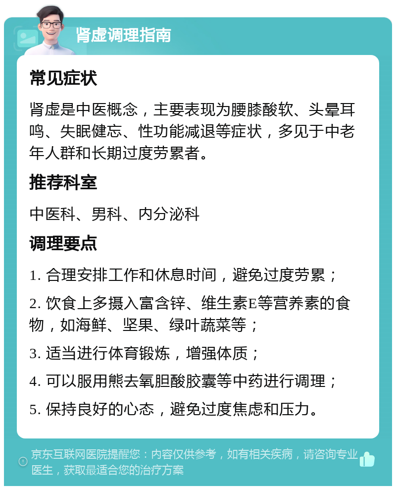 肾虚调理指南 常见症状 肾虚是中医概念，主要表现为腰膝酸软、头晕耳鸣、失眠健忘、性功能减退等症状，多见于中老年人群和长期过度劳累者。 推荐科室 中医科、男科、内分泌科 调理要点 1. 合理安排工作和休息时间，避免过度劳累； 2. 饮食上多摄入富含锌、维生素E等营养素的食物，如海鲜、坚果、绿叶蔬菜等； 3. 适当进行体育锻炼，增强体质； 4. 可以服用熊去氧胆酸胶囊等中药进行调理； 5. 保持良好的心态，避免过度焦虑和压力。