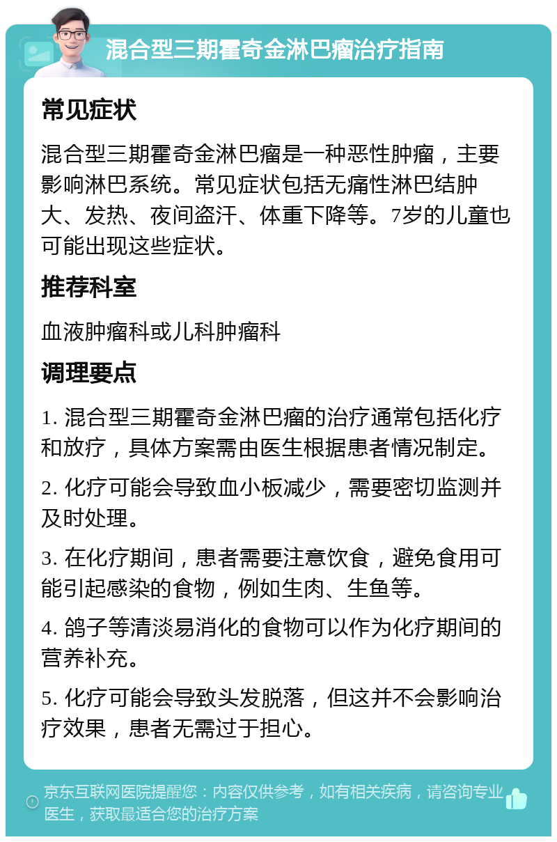 混合型三期霍奇金淋巴瘤治疗指南 常见症状 混合型三期霍奇金淋巴瘤是一种恶性肿瘤，主要影响淋巴系统。常见症状包括无痛性淋巴结肿大、发热、夜间盗汗、体重下降等。7岁的儿童也可能出现这些症状。 推荐科室 血液肿瘤科或儿科肿瘤科 调理要点 1. 混合型三期霍奇金淋巴瘤的治疗通常包括化疗和放疗，具体方案需由医生根据患者情况制定。 2. 化疗可能会导致血小板减少，需要密切监测并及时处理。 3. 在化疗期间，患者需要注意饮食，避免食用可能引起感染的食物，例如生肉、生鱼等。 4. 鸽子等清淡易消化的食物可以作为化疗期间的营养补充。 5. 化疗可能会导致头发脱落，但这并不会影响治疗效果，患者无需过于担心。