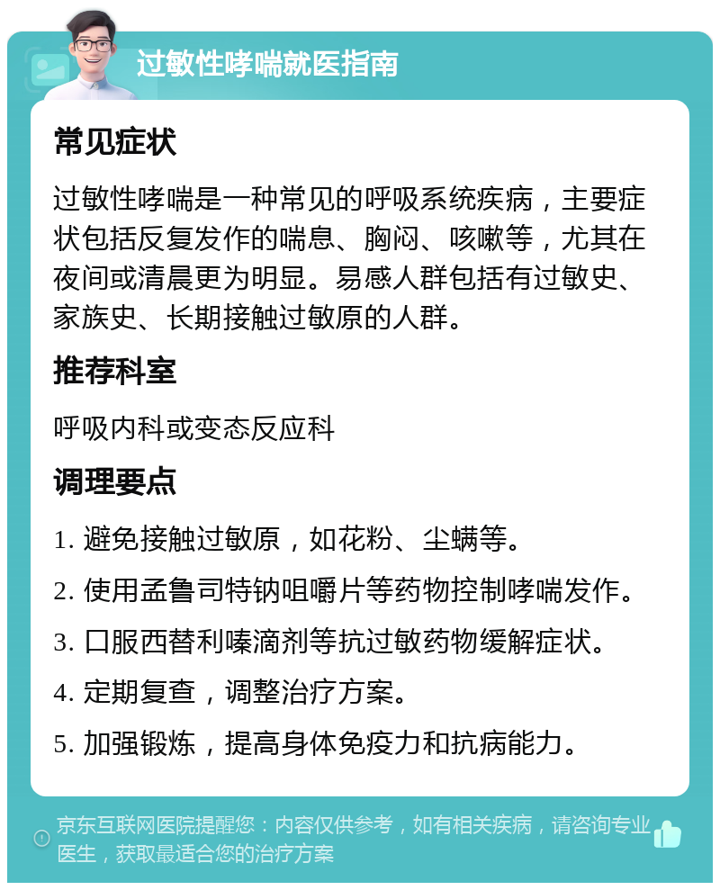 过敏性哮喘就医指南 常见症状 过敏性哮喘是一种常见的呼吸系统疾病，主要症状包括反复发作的喘息、胸闷、咳嗽等，尤其在夜间或清晨更为明显。易感人群包括有过敏史、家族史、长期接触过敏原的人群。 推荐科室 呼吸内科或变态反应科 调理要点 1. 避免接触过敏原，如花粉、尘螨等。 2. 使用孟鲁司特钠咀嚼片等药物控制哮喘发作。 3. 口服西替利嗪滴剂等抗过敏药物缓解症状。 4. 定期复查，调整治疗方案。 5. 加强锻炼，提高身体免疫力和抗病能力。