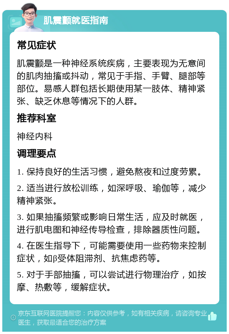 肌震颤就医指南 常见症状 肌震颤是一种神经系统疾病，主要表现为无意间的肌肉抽搐或抖动，常见于手指、手臂、腿部等部位。易感人群包括长期使用某一肢体、精神紧张、缺乏休息等情况下的人群。 推荐科室 神经内科 调理要点 1. 保持良好的生活习惯，避免熬夜和过度劳累。 2. 适当进行放松训练，如深呼吸、瑜伽等，减少精神紧张。 3. 如果抽搐频繁或影响日常生活，应及时就医，进行肌电图和神经传导检查，排除器质性问题。 4. 在医生指导下，可能需要使用一些药物来控制症状，如β受体阻滞剂、抗焦虑药等。 5. 对于手部抽搐，可以尝试进行物理治疗，如按摩、热敷等，缓解症状。