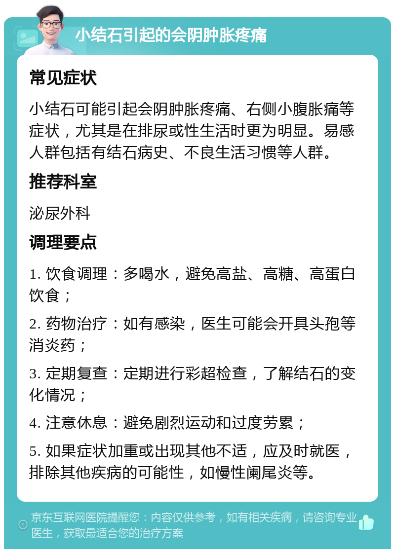 小结石引起的会阴肿胀疼痛 常见症状 小结石可能引起会阴肿胀疼痛、右侧小腹胀痛等症状，尤其是在排尿或性生活时更为明显。易感人群包括有结石病史、不良生活习惯等人群。 推荐科室 泌尿外科 调理要点 1. 饮食调理：多喝水，避免高盐、高糖、高蛋白饮食； 2. 药物治疗：如有感染，医生可能会开具头孢等消炎药； 3. 定期复查：定期进行彩超检查，了解结石的变化情况； 4. 注意休息：避免剧烈运动和过度劳累； 5. 如果症状加重或出现其他不适，应及时就医，排除其他疾病的可能性，如慢性阑尾炎等。