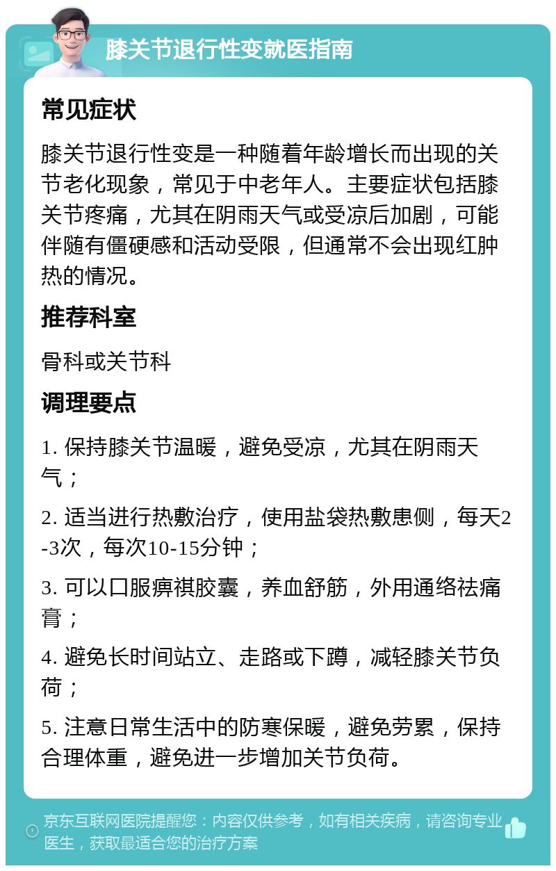 膝关节退行性变就医指南 常见症状 膝关节退行性变是一种随着年龄增长而出现的关节老化现象，常见于中老年人。主要症状包括膝关节疼痛，尤其在阴雨天气或受凉后加剧，可能伴随有僵硬感和活动受限，但通常不会出现红肿热的情况。 推荐科室 骨科或关节科 调理要点 1. 保持膝关节温暖，避免受凉，尤其在阴雨天气； 2. 适当进行热敷治疗，使用盐袋热敷患侧，每天2-3次，每次10-15分钟； 3. 可以口服痹祺胶囊，养血舒筋，外用通络祛痛膏； 4. 避免长时间站立、走路或下蹲，减轻膝关节负荷； 5. 注意日常生活中的防寒保暖，避免劳累，保持合理体重，避免进一步增加关节负荷。