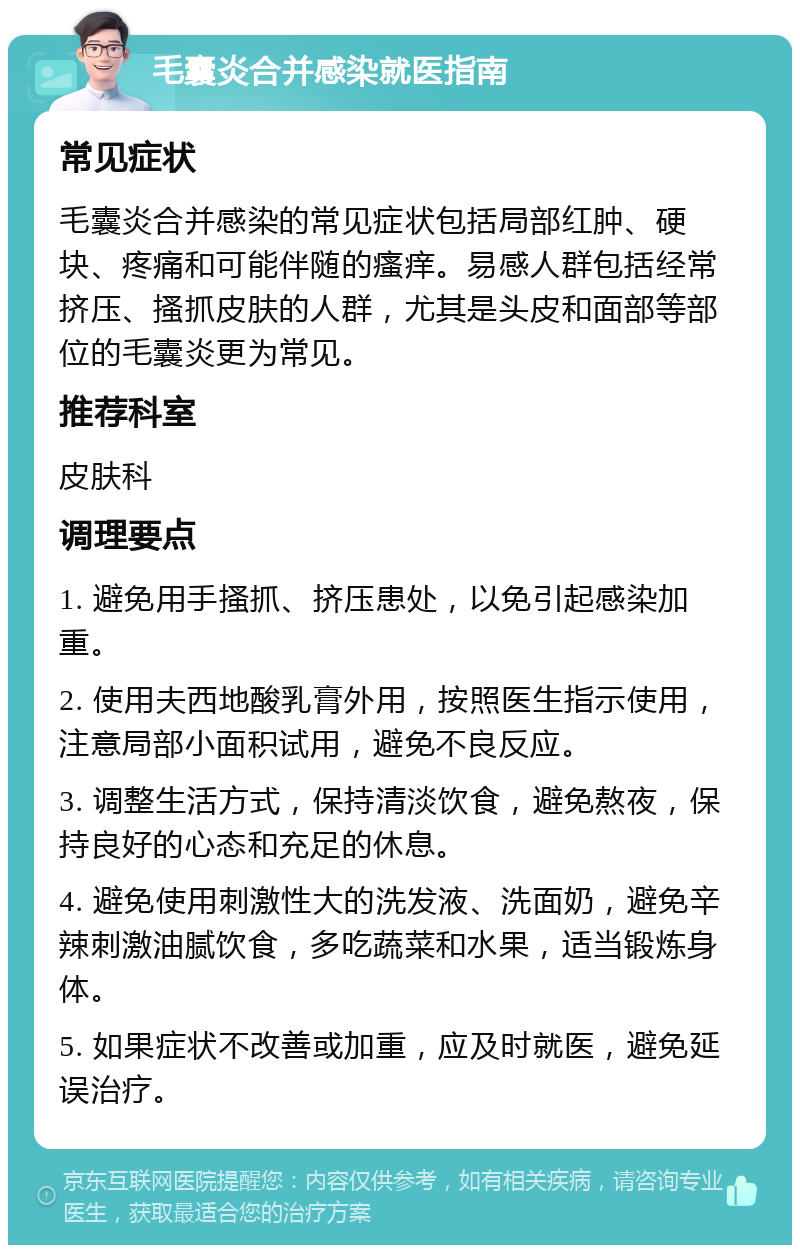 毛囊炎合并感染就医指南 常见症状 毛囊炎合并感染的常见症状包括局部红肿、硬块、疼痛和可能伴随的瘙痒。易感人群包括经常挤压、搔抓皮肤的人群，尤其是头皮和面部等部位的毛囊炎更为常见。 推荐科室 皮肤科 调理要点 1. 避免用手搔抓、挤压患处，以免引起感染加重。 2. 使用夫西地酸乳膏外用，按照医生指示使用，注意局部小面积试用，避免不良反应。 3. 调整生活方式，保持清淡饮食，避免熬夜，保持良好的心态和充足的休息。 4. 避免使用刺激性大的洗发液、洗面奶，避免辛辣刺激油腻饮食，多吃蔬菜和水果，适当锻炼身体。 5. 如果症状不改善或加重，应及时就医，避免延误治疗。