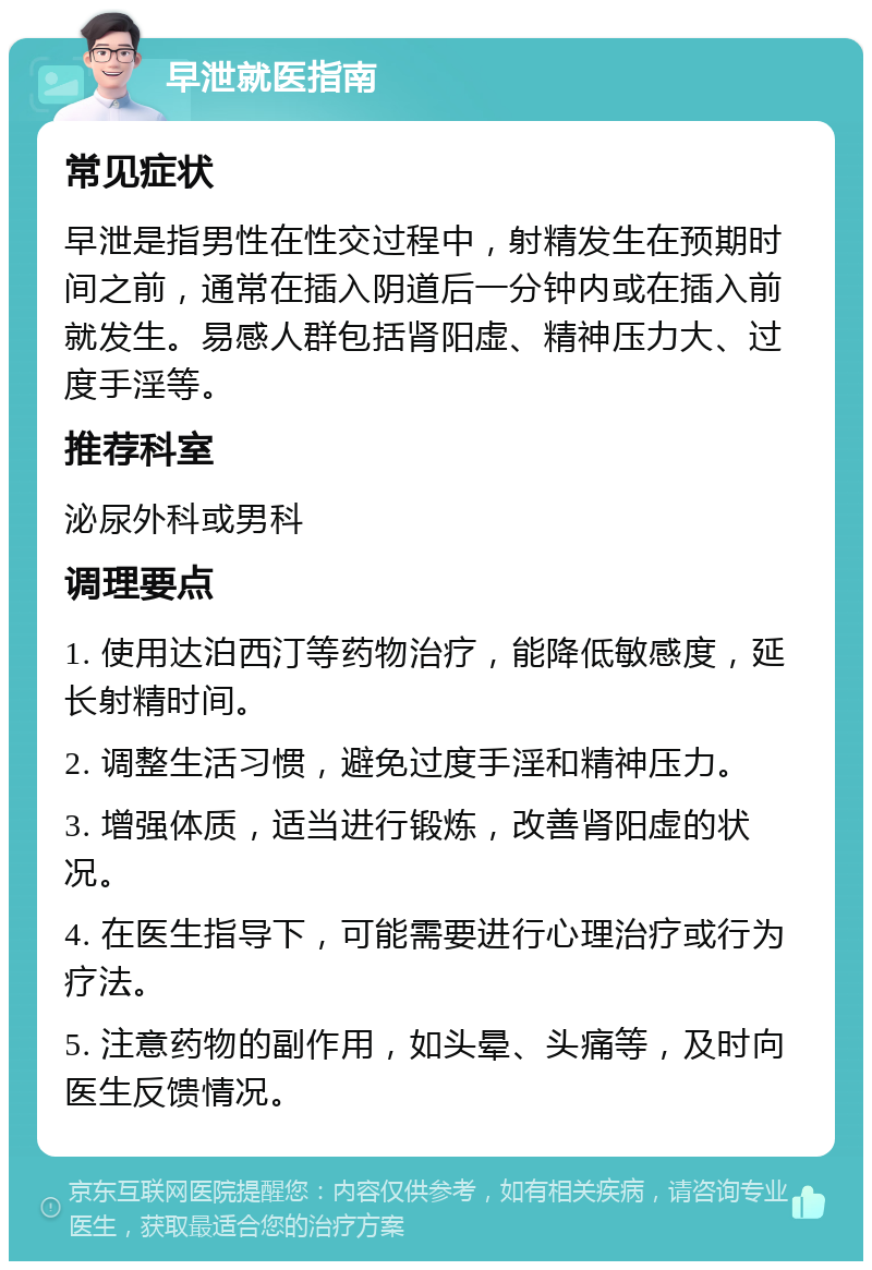 早泄就医指南 常见症状 早泄是指男性在性交过程中，射精发生在预期时间之前，通常在插入阴道后一分钟内或在插入前就发生。易感人群包括肾阳虚、精神压力大、过度手淫等。 推荐科室 泌尿外科或男科 调理要点 1. 使用达泊西汀等药物治疗，能降低敏感度，延长射精时间。 2. 调整生活习惯，避免过度手淫和精神压力。 3. 增强体质，适当进行锻炼，改善肾阳虚的状况。 4. 在医生指导下，可能需要进行心理治疗或行为疗法。 5. 注意药物的副作用，如头晕、头痛等，及时向医生反馈情况。