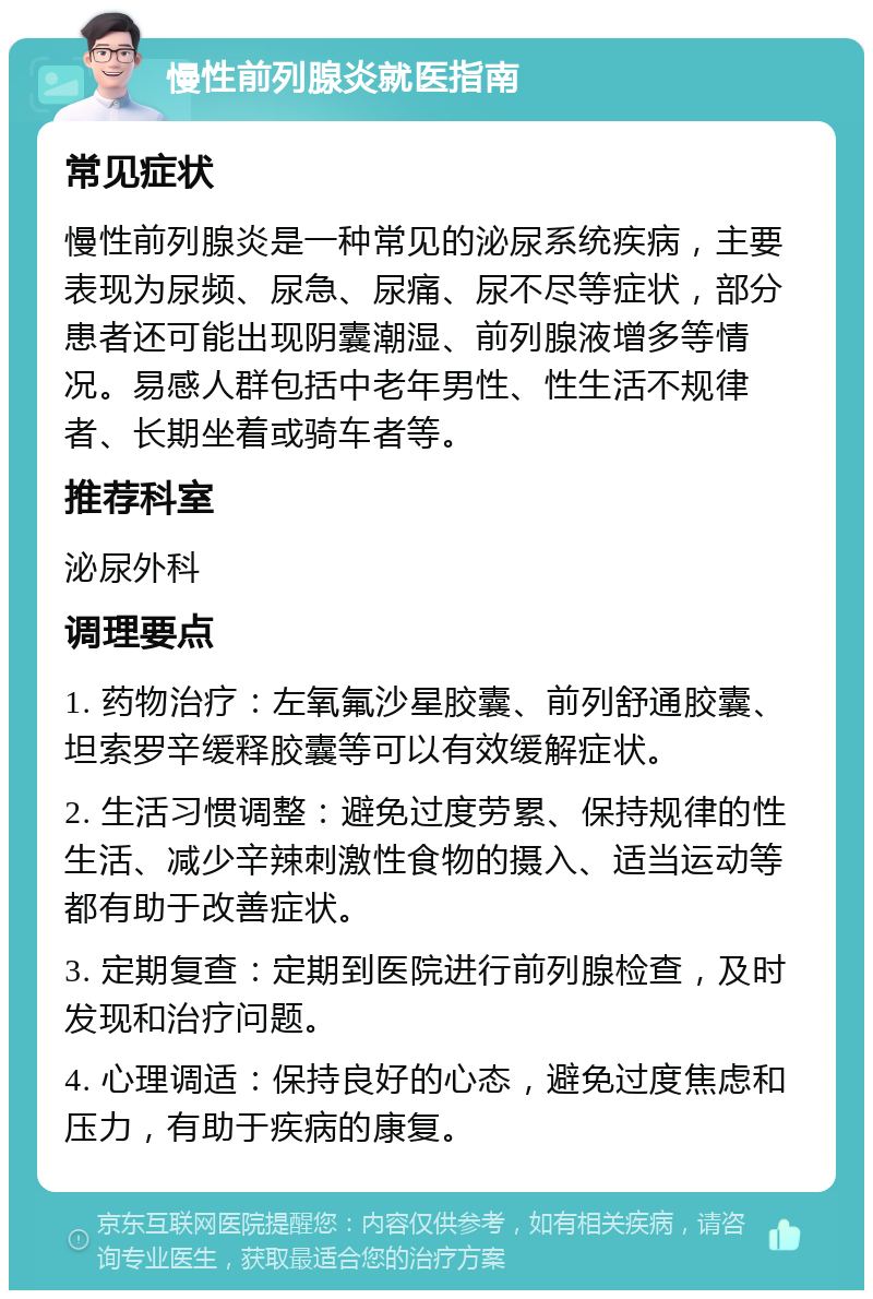 慢性前列腺炎就医指南 常见症状 慢性前列腺炎是一种常见的泌尿系统疾病，主要表现为尿频、尿急、尿痛、尿不尽等症状，部分患者还可能出现阴囊潮湿、前列腺液增多等情况。易感人群包括中老年男性、性生活不规律者、长期坐着或骑车者等。 推荐科室 泌尿外科 调理要点 1. 药物治疗：左氧氟沙星胶囊、前列舒通胶囊、坦索罗辛缓释胶囊等可以有效缓解症状。 2. 生活习惯调整：避免过度劳累、保持规律的性生活、减少辛辣刺激性食物的摄入、适当运动等都有助于改善症状。 3. 定期复查：定期到医院进行前列腺检查，及时发现和治疗问题。 4. 心理调适：保持良好的心态，避免过度焦虑和压力，有助于疾病的康复。