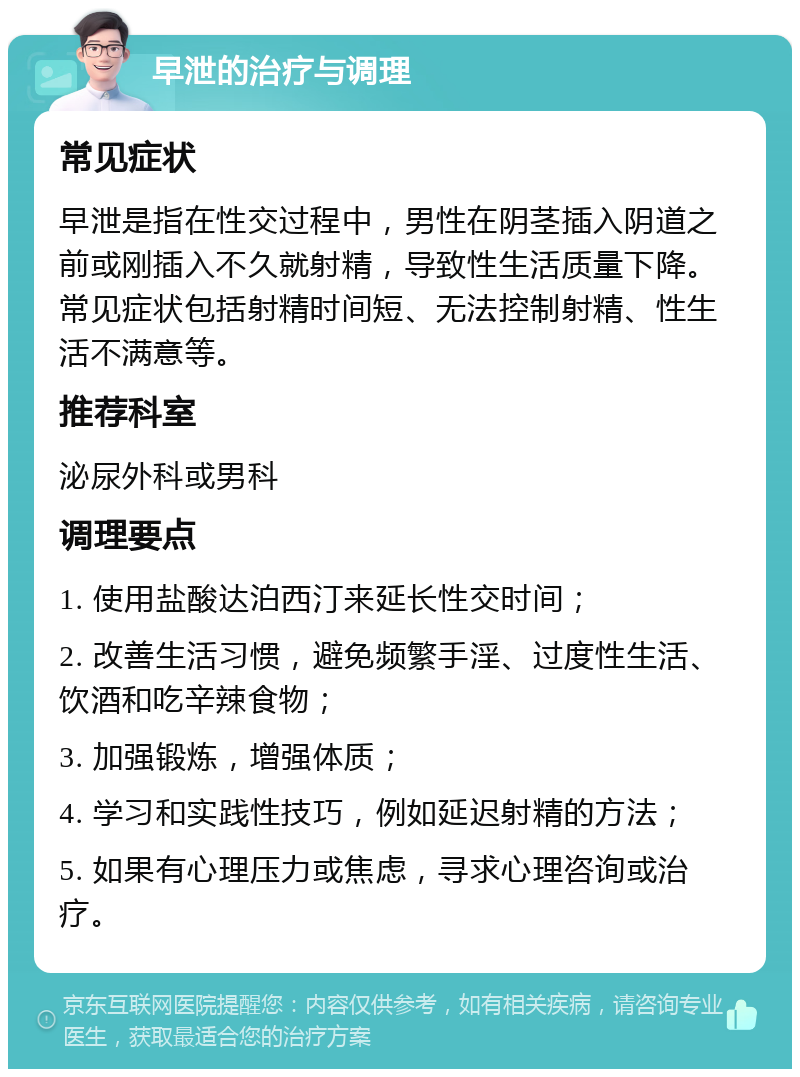 早泄的治疗与调理 常见症状 早泄是指在性交过程中，男性在阴茎插入阴道之前或刚插入不久就射精，导致性生活质量下降。常见症状包括射精时间短、无法控制射精、性生活不满意等。 推荐科室 泌尿外科或男科 调理要点 1. 使用盐酸达泊西汀来延长性交时间； 2. 改善生活习惯，避免频繁手淫、过度性生活、饮酒和吃辛辣食物； 3. 加强锻炼，增强体质； 4. 学习和实践性技巧，例如延迟射精的方法； 5. 如果有心理压力或焦虑，寻求心理咨询或治疗。