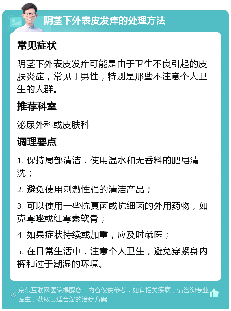 阴茎下外表皮发痒的处理方法 常见症状 阴茎下外表皮发痒可能是由于卫生不良引起的皮肤炎症，常见于男性，特别是那些不注意个人卫生的人群。 推荐科室 泌尿外科或皮肤科 调理要点 1. 保持局部清洁，使用温水和无香料的肥皂清洗； 2. 避免使用刺激性强的清洁产品； 3. 可以使用一些抗真菌或抗细菌的外用药物，如克霉唑或红霉素软膏； 4. 如果症状持续或加重，应及时就医； 5. 在日常生活中，注意个人卫生，避免穿紧身内裤和过于潮湿的环境。