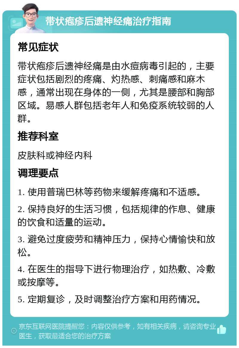 带状疱疹后遗神经痛治疗指南 常见症状 带状疱疹后遗神经痛是由水痘病毒引起的，主要症状包括剧烈的疼痛、灼热感、刺痛感和麻木感，通常出现在身体的一侧，尤其是腰部和胸部区域。易感人群包括老年人和免疫系统较弱的人群。 推荐科室 皮肤科或神经内科 调理要点 1. 使用普瑞巴林等药物来缓解疼痛和不适感。 2. 保持良好的生活习惯，包括规律的作息、健康的饮食和适量的运动。 3. 避免过度疲劳和精神压力，保持心情愉快和放松。 4. 在医生的指导下进行物理治疗，如热敷、冷敷或按摩等。 5. 定期复诊，及时调整治疗方案和用药情况。