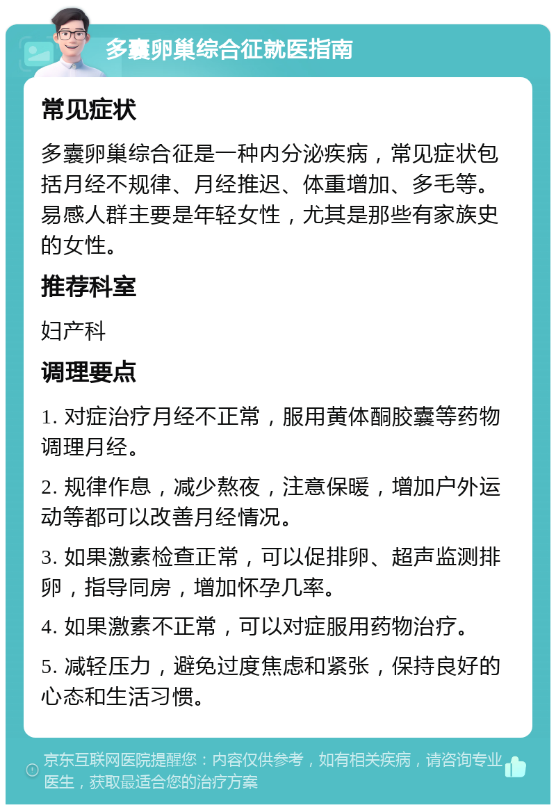 多囊卵巢综合征就医指南 常见症状 多囊卵巢综合征是一种内分泌疾病，常见症状包括月经不规律、月经推迟、体重增加、多毛等。易感人群主要是年轻女性，尤其是那些有家族史的女性。 推荐科室 妇产科 调理要点 1. 对症治疗月经不正常，服用黄体酮胶囊等药物调理月经。 2. 规律作息，减少熬夜，注意保暖，增加户外运动等都可以改善月经情况。 3. 如果激素检查正常，可以促排卵、超声监测排卵，指导同房，增加怀孕几率。 4. 如果激素不正常，可以对症服用药物治疗。 5. 减轻压力，避免过度焦虑和紧张，保持良好的心态和生活习惯。