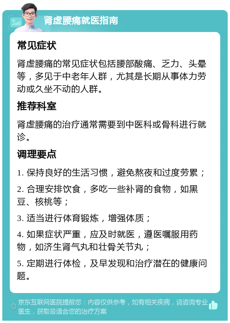 肾虚腰痛就医指南 常见症状 肾虚腰痛的常见症状包括腰部酸痛、乏力、头晕等，多见于中老年人群，尤其是长期从事体力劳动或久坐不动的人群。 推荐科室 肾虚腰痛的治疗通常需要到中医科或骨科进行就诊。 调理要点 1. 保持良好的生活习惯，避免熬夜和过度劳累； 2. 合理安排饮食，多吃一些补肾的食物，如黑豆、核桃等； 3. 适当进行体育锻炼，增强体质； 4. 如果症状严重，应及时就医，遵医嘱服用药物，如济生肾气丸和壮骨关节丸； 5. 定期进行体检，及早发现和治疗潜在的健康问题。