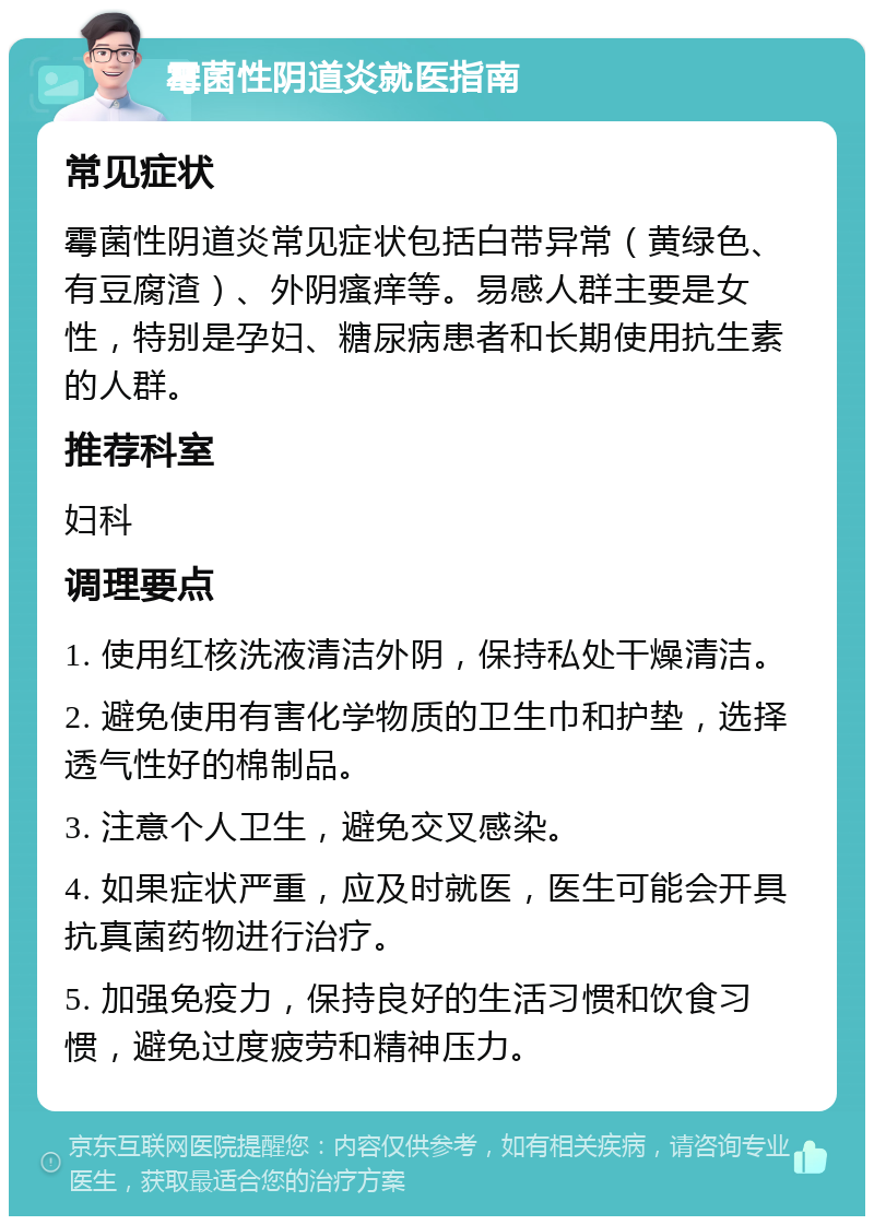 霉菌性阴道炎就医指南 常见症状 霉菌性阴道炎常见症状包括白带异常（黄绿色、有豆腐渣）、外阴瘙痒等。易感人群主要是女性，特别是孕妇、糖尿病患者和长期使用抗生素的人群。 推荐科室 妇科 调理要点 1. 使用红核洗液清洁外阴，保持私处干燥清洁。 2. 避免使用有害化学物质的卫生巾和护垫，选择透气性好的棉制品。 3. 注意个人卫生，避免交叉感染。 4. 如果症状严重，应及时就医，医生可能会开具抗真菌药物进行治疗。 5. 加强免疫力，保持良好的生活习惯和饮食习惯，避免过度疲劳和精神压力。