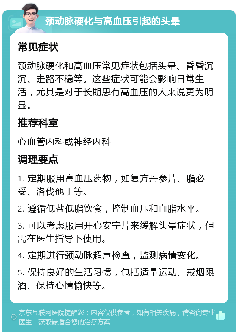 颈动脉硬化与高血压引起的头晕 常见症状 颈动脉硬化和高血压常见症状包括头晕、昏昏沉沉、走路不稳等。这些症状可能会影响日常生活，尤其是对于长期患有高血压的人来说更为明显。 推荐科室 心血管内科或神经内科 调理要点 1. 定期服用高血压药物，如复方丹参片、脂必妥、洛伐他丁等。 2. 遵循低盐低脂饮食，控制血压和血脂水平。 3. 可以考虑服用开心安宁片来缓解头晕症状，但需在医生指导下使用。 4. 定期进行颈动脉超声检查，监测病情变化。 5. 保持良好的生活习惯，包括适量运动、戒烟限酒、保持心情愉快等。