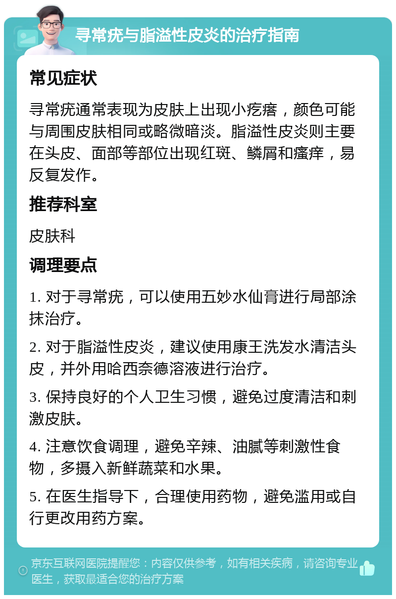 寻常疣与脂溢性皮炎的治疗指南 常见症状 寻常疣通常表现为皮肤上出现小疙瘩，颜色可能与周围皮肤相同或略微暗淡。脂溢性皮炎则主要在头皮、面部等部位出现红斑、鳞屑和瘙痒，易反复发作。 推荐科室 皮肤科 调理要点 1. 对于寻常疣，可以使用五妙水仙膏进行局部涂抹治疗。 2. 对于脂溢性皮炎，建议使用康王洗发水清洁头皮，并外用哈西奈德溶液进行治疗。 3. 保持良好的个人卫生习惯，避免过度清洁和刺激皮肤。 4. 注意饮食调理，避免辛辣、油腻等刺激性食物，多摄入新鲜蔬菜和水果。 5. 在医生指导下，合理使用药物，避免滥用或自行更改用药方案。