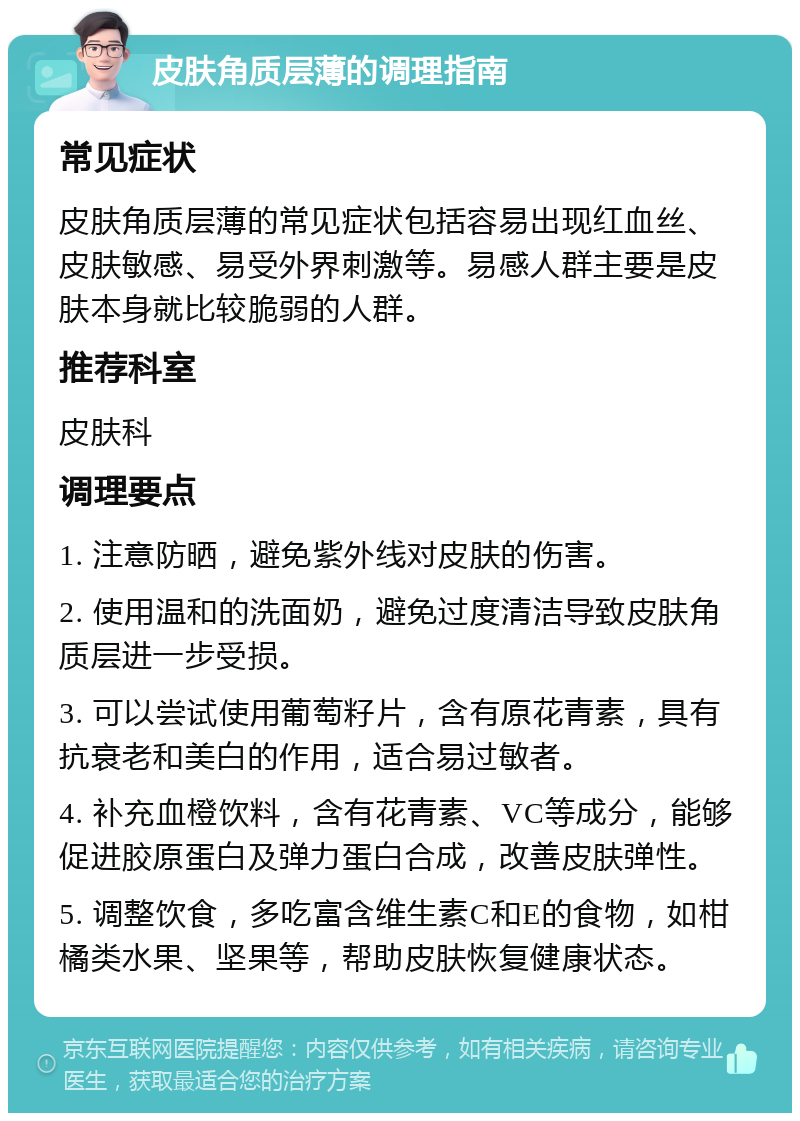 皮肤角质层薄的调理指南 常见症状 皮肤角质层薄的常见症状包括容易出现红血丝、皮肤敏感、易受外界刺激等。易感人群主要是皮肤本身就比较脆弱的人群。 推荐科室 皮肤科 调理要点 1. 注意防晒，避免紫外线对皮肤的伤害。 2. 使用温和的洗面奶，避免过度清洁导致皮肤角质层进一步受损。 3. 可以尝试使用葡萄籽片，含有原花青素，具有抗衰老和美白的作用，适合易过敏者。 4. 补充血橙饮料，含有花青素、VC等成分，能够促进胶原蛋白及弹力蛋白合成，改善皮肤弹性。 5. 调整饮食，多吃富含维生素C和E的食物，如柑橘类水果、坚果等，帮助皮肤恢复健康状态。