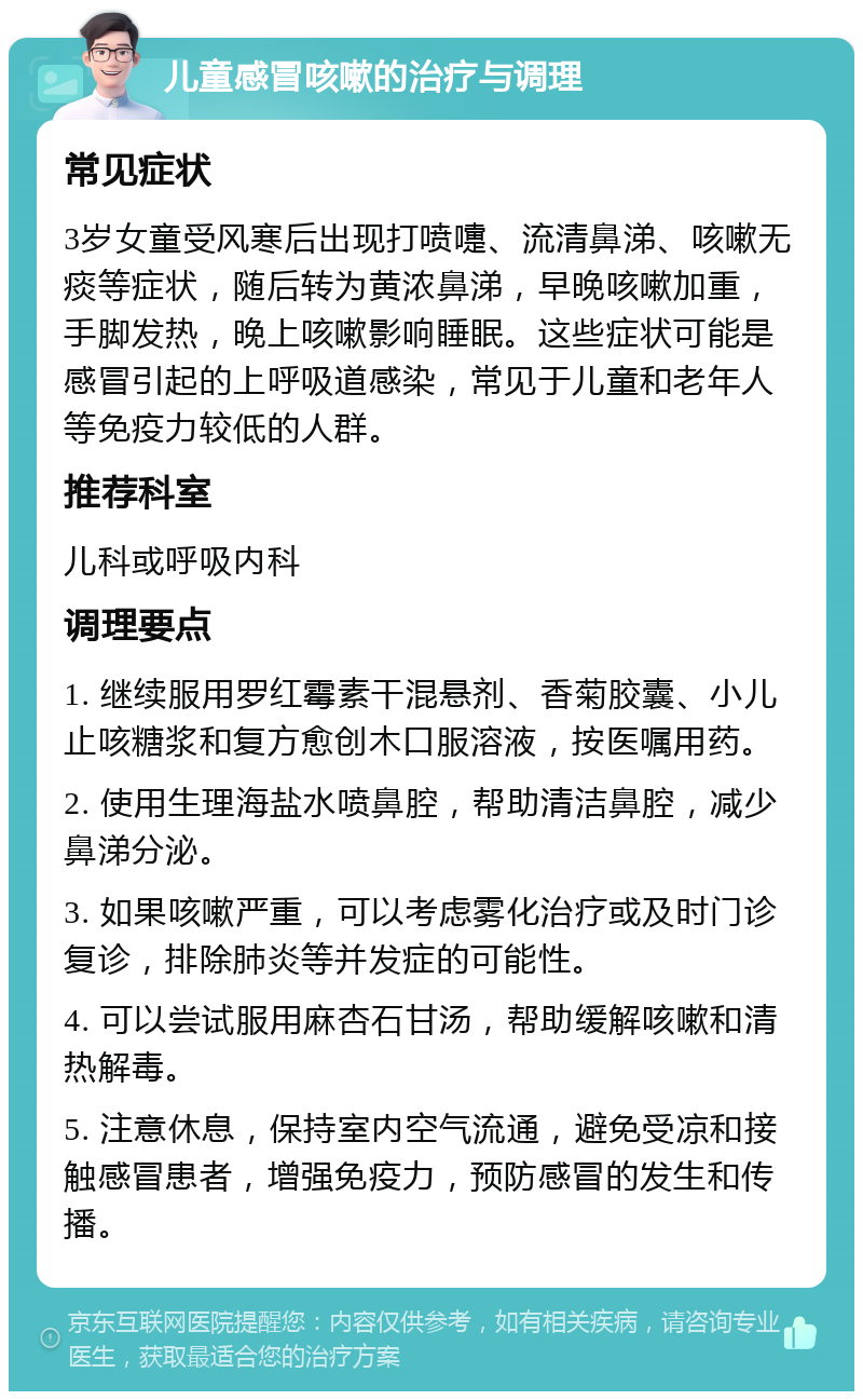 儿童感冒咳嗽的治疗与调理 常见症状 3岁女童受风寒后出现打喷嚏、流清鼻涕、咳嗽无痰等症状，随后转为黄浓鼻涕，早晚咳嗽加重，手脚发热，晚上咳嗽影响睡眠。这些症状可能是感冒引起的上呼吸道感染，常见于儿童和老年人等免疫力较低的人群。 推荐科室 儿科或呼吸内科 调理要点 1. 继续服用罗红霉素干混悬剂、香菊胶囊、小儿止咳糖浆和复方愈创木口服溶液，按医嘱用药。 2. 使用生理海盐水喷鼻腔，帮助清洁鼻腔，减少鼻涕分泌。 3. 如果咳嗽严重，可以考虑雾化治疗或及时门诊复诊，排除肺炎等并发症的可能性。 4. 可以尝试服用麻杏石甘汤，帮助缓解咳嗽和清热解毒。 5. 注意休息，保持室内空气流通，避免受凉和接触感冒患者，增强免疫力，预防感冒的发生和传播。