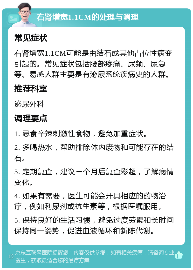 右肾增宽1.1CM的处理与调理 常见症状 右肾增宽1.1CM可能是由结石或其他占位性病变引起的。常见症状包括腰部疼痛、尿频、尿急等。易感人群主要是有泌尿系统疾病史的人群。 推荐科室 泌尿外科 调理要点 1. 忌食辛辣刺激性食物，避免加重症状。 2. 多喝热水，帮助排除体内废物和可能存在的结石。 3. 定期复查，建议三个月后复查彩超，了解病情变化。 4. 如果有需要，医生可能会开具相应的药物治疗，例如利尿剂或抗生素等，根据医嘱服用。 5. 保持良好的生活习惯，避免过度劳累和长时间保持同一姿势，促进血液循环和新陈代谢。