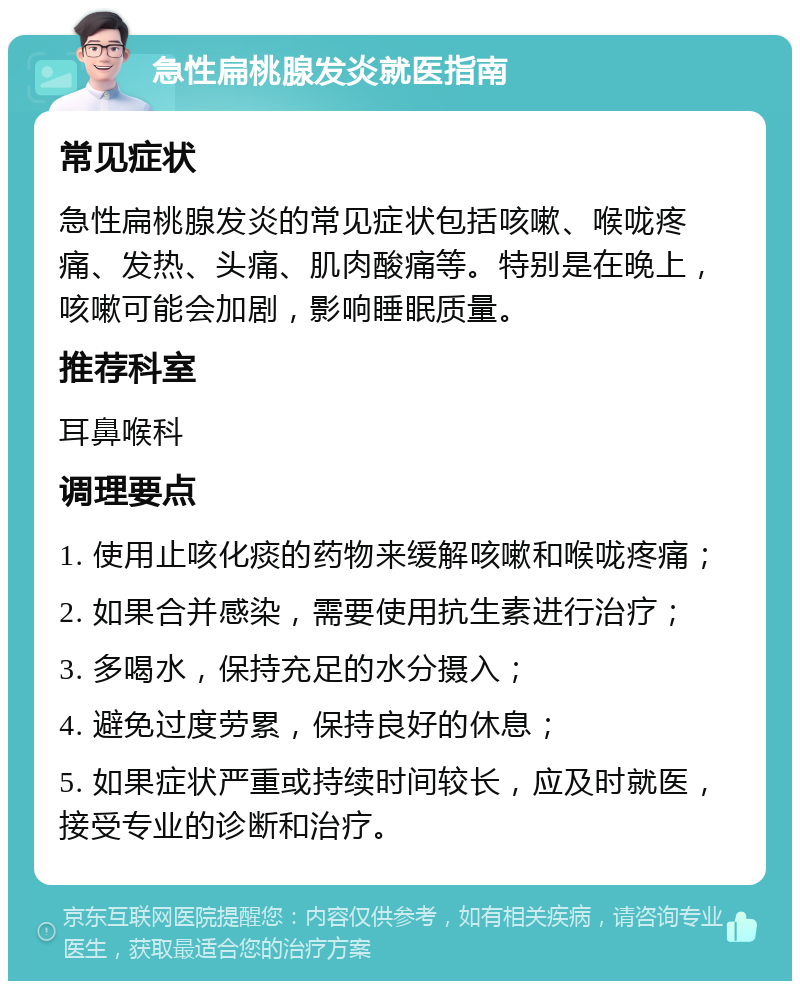 急性扁桃腺发炎就医指南 常见症状 急性扁桃腺发炎的常见症状包括咳嗽、喉咙疼痛、发热、头痛、肌肉酸痛等。特别是在晚上，咳嗽可能会加剧，影响睡眠质量。 推荐科室 耳鼻喉科 调理要点 1. 使用止咳化痰的药物来缓解咳嗽和喉咙疼痛； 2. 如果合并感染，需要使用抗生素进行治疗； 3. 多喝水，保持充足的水分摄入； 4. 避免过度劳累，保持良好的休息； 5. 如果症状严重或持续时间较长，应及时就医，接受专业的诊断和治疗。