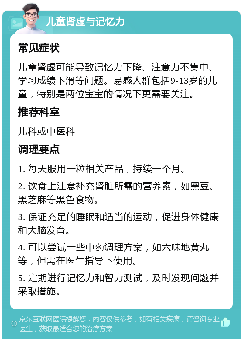 儿童肾虚与记忆力 常见症状 儿童肾虚可能导致记忆力下降、注意力不集中、学习成绩下滑等问题。易感人群包括9-13岁的儿童，特别是两位宝宝的情况下更需要关注。 推荐科室 儿科或中医科 调理要点 1. 每天服用一粒相关产品，持续一个月。 2. 饮食上注意补充肾脏所需的营养素，如黑豆、黑芝麻等黑色食物。 3. 保证充足的睡眠和适当的运动，促进身体健康和大脑发育。 4. 可以尝试一些中药调理方案，如六味地黄丸等，但需在医生指导下使用。 5. 定期进行记忆力和智力测试，及时发现问题并采取措施。