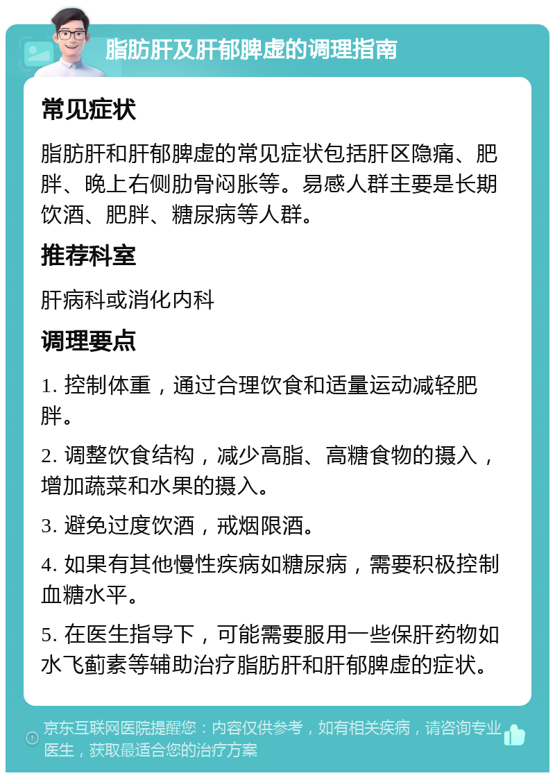 脂肪肝及肝郁脾虚的调理指南 常见症状 脂肪肝和肝郁脾虚的常见症状包括肝区隐痛、肥胖、晚上右侧肋骨闷胀等。易感人群主要是长期饮酒、肥胖、糖尿病等人群。 推荐科室 肝病科或消化内科 调理要点 1. 控制体重，通过合理饮食和适量运动减轻肥胖。 2. 调整饮食结构，减少高脂、高糖食物的摄入，增加蔬菜和水果的摄入。 3. 避免过度饮酒，戒烟限酒。 4. 如果有其他慢性疾病如糖尿病，需要积极控制血糖水平。 5. 在医生指导下，可能需要服用一些保肝药物如水飞蓟素等辅助治疗脂肪肝和肝郁脾虚的症状。