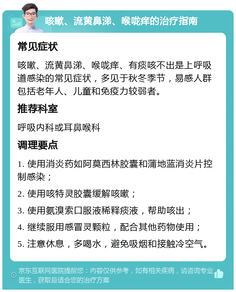 咳嗽、流黄鼻涕、喉咙痒的治疗指南 常见症状 咳嗽、流黄鼻涕、喉咙痒、有痰咳不出是上呼吸道感染的常见症状，多见于秋冬季节，易感人群包括老年人、儿童和免疫力较弱者。 推荐科室 呼吸内科或耳鼻喉科 调理要点 1. 使用消炎药如阿莫西林胶囊和蒲地蓝消炎片控制感染； 2. 使用咳特灵胶囊缓解咳嗽； 3. 使用氨溴索口服液稀释痰液，帮助咳出； 4. 继续服用感冒灵颗粒，配合其他药物使用； 5. 注意休息，多喝水，避免吸烟和接触冷空气。